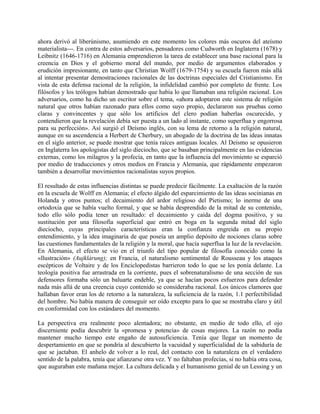ahora derivó al liberúnismo, asumiendo en este momento los colores más oscuros del ateísmo
materialista---. En contra de estos adversarios, pensadores como Cudworth en Inglaterra (1678) y
Leibnitz (1646-1716) en Alemania emprendieron la tarea de establecer una base racional para la
creencia en Dios y el gobierno moral del mundo, por medio de argumentos elaborados y
erudición impresionante, en tanto que Christian Wolff (1679-1754) y su escuela fueron más allá
al intentar presentar demostraciones racionales de las doctrinas especiales del Cristianismo. En
vista de esta defensa racional de la religión, la infidelidad cambió por completo de frente. Los
filósofos y los teólogos habían demostrado que había lo que llamaban una religión racional. Los
adversarios, como ha dicho un escritor sobre el tema, «ahora adoptaron este sistema de religión
natural que otros habían razonado para ellos como suyo propio, declararon sus pruebas como
claras y convincentes y que sólo los artificios del clero podían haberlas oscurecido, y
contendieron que la revelación debía ser puesta a un lado al instante, como superflua y engorrosa
para su perfección». Así surgió el Deísmo inglés, con su lema de retorno a la religión natural,
aunque en su ascendencia a Herbert de Cherbury, un abogado de la doctrina de las ideas innatas
en el siglo anterior, se puede mostrar que tenía raíces antiguas locales. Al Deísmo se opusieron
en Inglaterra los apologistas del siglo dieciocho, que se basaban principalmente en las evidencias
externas, como los milagros y la profecía, en tanto que la influencia del movimiento se esparció
por medio de traducciones y otros medios en Francia y Alemania, que rápidamente empezaron
también a desarrollar movimientos racionalistas suyos propios.
El resultado de estas influencias distintas se puede predecir fácilmente. La exaltación de la razón
en la escuela de Wolff en Alemania; el efecto álgido del esparcimiento de las ideas socinianas en
Holanda y otros puntos; el decaimiento del ardor religioso del Pietismo; lo inerme de una
ortodoxia que se había vuelto formal, y que se había desprendido de la mitad de su contenido,
todo ello sólo podía tener un resultado: el decaimiento y caída del dogma positivo, y su
sustitución por una filosofía superficial que entró en boga en la segunda mitad del siglo
dieciocho, cuyas principales características eran la confianza engreída en su propio
entendimiento, y la idea imaginaria de que poseía un amplio depósito de nociones claras sobre
las cuestiones fundamentales de la religión y la moral, que hacía superflua la luz de la revelación.
En Alemania, el efecto se vio en el triunfo del tipo popular de filosofía conocido como la
«llustración» (Aujklárung); en Francia, el naturalismo sentimental de Rousseau y los ataques
escépticos de Voltaire y de los Enciclopedistas barrieron todo lo que se les ponía delante. La
teología positiva fue arrastrada en la corriente, pues el sobrenaturalismo de una sección de sus
defensores formaba sólo un baluarte endeble, ya que se hacían pocos esfuerzos para defender
nada más allá de una creencia cuyo contenido se consideraba racional. Los únicos clamores que
hallaban favor eran los de retorno a la naturaleza, la suficiencia de la razón, 1.1 perfectibilidad
del hombre. No había manera de conseguir ser oído excepto para lo que se mostraba claro y útil
en conformidad con los estándares del momento.
La perspectiva era realmente poco alentadora; no obstante, en medio de todo ello, el ojo
discerniente podía descubrir la «promesa y potencia» de cosas mejores. La razón no podía
mantener mucho tiempo este engaño de autosuficiencia. Tenía que llegar un momento de
despertamiento en que se pondría al descubierto la vacuidad y superficialidad de la sabiduría de
que se jactaban. El anhelo de volver a lo real, del contacto con la naturaleza en el verdadero
sentido de la palabra, tenía que afianzarse otra vez. Y no faltaban profecías, si no había otra cosa,
que auguraban este mañana mejor. La cultura delicada y el humanismo genial de un Lessing y un
 