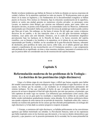 Herder revelaron tendencias que habían de florecer en fecha no distante en nuevas creaciones de
verdad y belleza. En la atmósfera espiritual no todo era muerte. El Wesleyanismo tenía un gran
futuro en la mano en Inglaterra; y los fundamentos de la disconformidad evangélica se habían
puesto en Escocia. Pero incluso en Alemania, bajo la reluciente secularización de la superficie,
todavía se sentía una piedad genuina en numerosos círculos privados: en personajes como
Lavater, en maestros como Bengel, que ejercían una influencia quieta, pero santa, sobre sus
discípulos devotos, en poetas como Klopstock, en comunidades como los Moravios, noblemente
representados por Zinzendorf, había una corriente fervorosa de piedad que todavía podía sentirse
que fluía por el país. Sin embargo, no fue hasta el mismo fin del siglo que vemos evidencias
decisivas de un cambio, o de una transición clara a la era del gran movimiento teológico
moderno, cuyo pulso aún está latiendo. Entonces, con la caída del racionalismo dogmático
prevaleciente bajo los hachazos de la filosofía de Kant; y la fuerza creciente del espíritu
científico, con su llamada a los hombres a la naturaleza; en el aliento de un sano humanismo,
representado por Goethe y Schiller; en las sacudidas de la gran Revolución francesa, rebosante
de desilusión, pero profética de tanta cosa nueva; sobre todo, en el anhelo general que ahora
empezó a manifestarse de una reconciliación con el Cristianismo positivo, y una comprensión
más profunda de su significado: en éstas y otras muestras similares, marcamos el comienzo de lo
que en justicia debe ser considerado una era de resurrección del espíritu humano.
***
Capítulo X
Reformulación moderna de los problemas de la Teología -
La doctrina de las postrimerías (siglo diecinueve)
Llego a la última etapa de este itinerario largo y difícil que hemos seguido, para hablar
del notable renacimiento del espíritu teológico que ha experimentado el siglo diecinueve: de sus
causas, las formas que ha asumido, y sus resultados en el enriquecimiento permanente del
sistema teológico. No hay que confundir el hecho de que el espíritu del hombre estaba en
proceso de un nuevo despertar al final del siglo dieciocho, por más que parezca, al principio, que
sólo captemos de modo vago sus razones. Las influencias que enumeramos como causas, ellas
mismas son a su vez en gran parte los resultados o manifestaciones visibles de un cambio que
había venido realizándose gradualmente durante varias décadas. En la última conferencia dimos
una ojeada a algunas de estas marcas de un período de transición. Ampliando sobre ello, vamos a
intentar un examen más particular de las causas que han afectado principalmente a la teología del
siglo diecinueve y le han dado su carácter progresivo respecto al pasado.
I. Europa, a comienzos del siglo diecinueve, se hallaba políticamente en las convulsiones
agónicas que habían trastornado sus entrañas. La Revolución francesa, tanto en las esperanzas
que había inspirado como en las ilusiones que desvaneció, y los nuevos ideales democráticos que
proyectó, y que pasaron a ser la posesión permanente de la sociedad, fue la causa primordial de
 