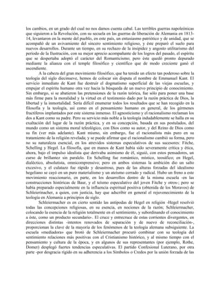 los cambios, en un grado del cual no nos damos cuenta cabal. Las terribles guerras napoleónicas
que siguieron a la Revolución, con su secuela en las guerras de liberación de Alemania en 1813-
14, levantaron en la mente del pueblo, en este país, un entusiasmo patriótico y de unidad, que se
acompañó de un avivamiento del sincero sentimiento religioso, y éste preparó el suelo para
nuevos desarrollos. Durante un tiempo, en su rechazo de la insipidez y angosto utilitarismo del
período de la Ilustración, con su mejor aprecio acompañante de los logros del pasado, el espíritu
que se despertaba adoptó el carácter del Romanticismo; pero éste quedó pronto depurado
mediante la alianza con el temple filosófico y científico que de modo creciente ganó el
ascendiente.
A la cabeza del gran movimiento filosófico, que ha tenido un efecto tan poderoso sobre la
teología del siglo diecinueve, hemos de colocar sin disputa el nombre de Emmanuel Kant. El
servicio inmediato de Kant fue destruir el dogmatismo superficial de las viejas escuelas, y
empujar el espíritu humano otra vez hacia la búsqueda de un nuevo principio de conocimiento.
Sin embargo, si se abatieron las pretensiones de la razón teórica, fue sólo para poner una base
más firme para la moralidad y la virtud en el testimonio dado por la razón práctica de Dios, la
libertad y la inmortalidad. Sería difícil enumerar todos los resultados que se han recogido en la
filosofía y la teología, así como en el pensamiento humano en general, de los gérmenes
fructíferos implantados por este sistema inmenso. El agnosticismo y el racionalismo reclaman los
dos a Kant como su padre. Pero su servicio más noble a la teología indudablemente se halla en su
exaltación del lugar de la razón práctica, y en su concepción, basada en sus postulados, del
mundo como un sistema moral teleológico, con Dios como su autor, y del Reino de Dios como
su fin (ver más adelante). Kant mismo, sin embargo, fue el racionalista más puro en su
tratamiento de la religión revelada; y se puede afirmar que el racionalismo cambió su forma, pero
no su naturaleza esencial, en los atrevidos sistemas especulativos de sus sucesores: Fitche,
Schelling y Hegel. La filosofía, que en manos de Kant había sido severamente crítica y ética,
ahora, bajo el impulso idealista que derivaba asimismo de él, siguió, con estos pensadores, un
curso de brillantez sin paralelo. En Schelling fue romántico, místico, teosáfico; en Hegel,
dialéctico, absolutista, omnicomprensivo; pero en ambos sistemas la ambición dio un salto
excesivo, y el culatazo fue rápido y desastroso, pues de las alturas forzadas del idealismo
hegeliano se cayó en un puro materialismo y un ateísmo cerrado y radical. Hubo un freno a este
movimiento reaccionario, en parte, en los desarrollos dentro de la misma escuela -en las
construcciones históricas de Baur, y el teísmo especulativo del joven Fitche y otros-; pero se
había preparado especialmente en la influencia espiritual positiva (obtenida de los Moravos) de
Schleierinacher, a quien, con justicia, hay que adscribir en general el rejuvenecimiento de la
teología en Alemania a principios de siglo.
Schleiermacher es en cierto sentido las antípodas de Hegel en religión -Hegel resolvió
todas las concepciones religiosas, en su esencia, en nociones de la razón; Schleiermacher,
colocando la esencia de la religión totalmente en el sentimiento, y subordinando el conocimiento
a éste, como un producto secundario-. El cruce y entrecruce de estas corrientes divergentes, en
direcciones distintas -intentos renovados de separación y de nuevo de reconciliación-,
proporcionan la clave de la mayoría de los fenómenos de la teología alemana subsiguiente. La
escuela «mediadora» que brotó de Schleiermacher procuró combinar con su teología del
sentimiento relaciones más positivas con el Cristianismo histórico, y al mismo tiempo con el
pensamiento y cultura de la época, y en algunos de sus representantes (por ejemplo, Rothe,
Domer) desplegó fuertes tendencias especulativas. El partido Confesional Luterano, por otra
parte -por desgracia rígido en su adherencia a los Símbolos o Credos por la unión forzada de las
 