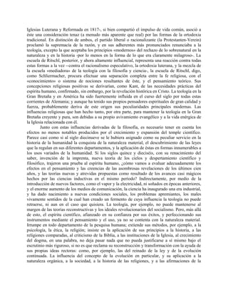 Iglesias Luterana y Reformada en 1817-, si bien compartió el impulso de vida común, asoció a
éste una consideración tenaz (a menudo más aparente que real) por las formas de la ortodoxia
tradicional. En distinción de ambos, el partido liberal o racionalizante (la Protestanten-Verein)
proclamó la supremacía de la razón, y en sus adherentes más pronunciados renunciaba a la
teología, excepto la que aceptaba los principios «modernos» del rechazo de lo sobrenatural en la
naturaleza y en la historia -por lo menos en la forma de lo que era claramente milagroso-. La
escuela de Ritschl, posterior, y ahora altamente influencial, representa una reacción contra todas
estas formas a la vez --contra el racionalismo especulativo, la ortodoxia luterana, y la mezcla de
la escuela «mediadora» de la teología con la filosofía y ciencia-, la escuela de Ritschl, digo,
como Schliermacher, procura efectuar una separación completa entre la fe religiosa, con el
«conocimiento» o sistema de nociones resultantes de éste, y el pensamiento teórico. Sus
concepciones religiosas positivas se derivarían, como Kant, de las necesidades prácticas del
espíritu humano, confirmado, sin embargo, por la revelación histórica en Cristo. La teología en la
Gran Bretaña y en América ha sido fuertemente influida en el curso del siglo por todas estas
corrientes de Alemania; y aunque ha tenido sus propios pensadores espirituales de gran calidad y
fuerza, probablemente deriva de este origen sus peculiaridades principales modernas. Las
influencias religiosas que han hecho tanto, por otra parte, para mantener la teología en la Gran
Bretaña creyente y pura, son debidas a su propio avivamiento evangélico y a la vida enérgica de
la Iglesia relacionada con él.
Junto con estas influencias derivadas de la filosofía, es necesario tener en cuenta los
efectos no menos notables producidos por el crecimiento y expansión del temple científico.
Parece casi como si al siglo diecinueve se le hubiera asignado como su peculiar servicio en la
historia de la humanidad la conquista de la naturaleza material, el descubrimiento de las leyes
que la regulan en sus diferentes departamentos, y la aplicación de éstas en formas innumerables a
los usos variados de la humanidad. Si los siglos quince y dieciséis, con su renacimiento del
saber, invención de la imprenta, nueva teoría de los cielos y despertamiento científico y
filosófico, trajeron una prueba al espíritu humano, ¿cómo vamos a evaluar adecuadamente los
efectos en el pensamiento y las creencias de las asombrosas revelaciones de los últimos cien
años, y las teorías nuevas y atrevidas propuestas como resultado de los avances casi mágicos
hechos por las ciencias inductivas en el mismo período? Indirectamente, por medio de la
introducción de nuevos factores, como el vapor y la electricidad, ni soñados en épocas anteriores,
y el enorme aumento de los medios de comunicación, la ciencia ha inaugurado una era industrial,
y ha dado nacimiento a nuevas condiciones sociales, los problemas apremiantes, los males
vivamente sentidos de la cual han creado un fermento de cuya influencia la teología no puede
retraerse, ni aun en el caso que quisiera. La teología, por ejemplo, no puede mantenerse al
margen de las teorías reconstructivas y los ideales revolucionarios del socialismo. Pero, más allá
de esto, el espíritu científico, afianzado en su confianza por sus éxitos, y perfeccionando sus
instrumentos mediante el pensamiento y el uso, ya no se contenta con la naturaleza material.
Irrumpe en todo departamento de la pesquisa humana; extiende sus métodos, por ejemplo, a la
psicología, la ética, la religión; insiste en la aplicación de sus principios a la historia, a las
religiones comparadas, al criticismo de la Biblia, a las instituciones de la Iglesia, al crecimiento
del dogma, en una palabra, no deja pasar nada que no pueda justificarse a sí mismo bajo el
escrutinio más riguroso, si no es que reclama su reconstrucción y transformación con la ayuda de
sus propias ideas rectoras: como, por ejemplo, las del reinado de la ley y de la evolución
continuada. La influencia del concepto de la evolución en particular, y su aplicación a la
naturaleza orgánica, a la sociedad, a la historia de las religiones, y a las afirmaciones de la
 
