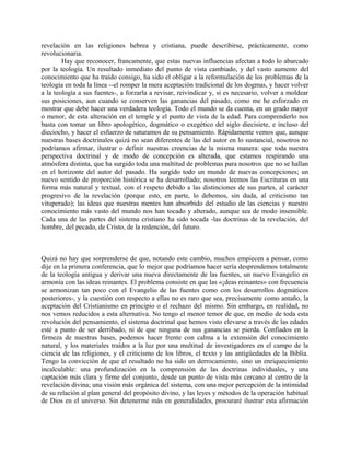 revelación en las religiones hebrea y cristiana, puede describirse, prácticamente, como
revolucionaria.
Hay que reconocer, francamente, que estas nuevas influencias afectan a todo lo abarcado
por la teología. Un resultado inmediato del punto de vista cambiado, y del vasto aumento del
conocimiento que ha traído consigo, ha sido el obligar a la reformulación de los problemas de la
teología en toda la línea --el romper la mera aceptación tradicional de los dogmas, y hacer volver
a la teología a sus fuentes-, a forzarla a revisar, reivindicar y, si es necesario, volver a moldear
sus posiciones, aun cuando se conserven las ganancias del pasado, como me he esforzado en
mostrar que debe hacer una verdadera teología. Todo el mundo se da cuenta, en un grado mayor
o menor, de esta alteración en el temple y el punto de vista de la edad. Para comprenderlo nos
basta con tomar un libro apologético, dogmático o exegético del siglo diecisiete, e incluso del
dieciocho, y hacer el esfuerzo de saturamos de su pensamiento. Rápidamente vemos que, aunque
nuestras bases doctrinales quizá no sean diferentes de las del autor en lo sustancial, nosotros no
podríamos afirmar, ilustrar o definir nuestras creencias de la misma manera: que toda nuestra
perspectiva doctrinal y de modo de concepción es alterada, que estamos respirando una
atmósfera distinta, que ha surgido toda una multitud de problemas para nosotros que no se hallan
en el horizonte del autor del pasado. Ha surgido todo un mundo de nuevas concepciones; un
nuevo sentido de proporción histórica se ha desarrollado; nosotros leemos las Escrituras en una
forma más natural y textual, con el respeto debido a las distinciones de sus partes, al carácter
progresivo de la revelación (porque esto, en parte, lo debemos, sin duda, al criticismo tan
vituperado); las ideas que nuestras mentes han absorbido del estudio de las ciencias y nuestro
conocimiento más vasto del mundo nos han tocado y alterado, aunque sea de modo insensible.
Cada una de las partes del sistema cristiano ha sido tocada -las doctrinas de la revelación, del
hombre, del pecado, de Cristo, de la redención, del futuro.
Quizá no hay que sorprenderse de que, notando este cambio, muchos empiecen a pensar, como
dije en la primera conferencia, que lo mejor que podríamos hacer sería desprendemos totalmente
de la teología antigua y derivar una nueva directamente de las fuentes, un nuevo Evangelio en
armonía con las ideas reinantes. El problema consiste en que las «¡deas reinantes» con frecuencia
se armonizan tan poco con el Evangelio de las fuentes como con los desarrollos dogmáticos
posteriores-, y la cuestión con respecto a ellas no es raro que sea, precisamente como antaño, la
aceptación del Cristianismo en principio o el rechazo del mismo. Sin embargo, en realidad, no
nos vemos reducidos a esta alternativa. No tengo el menor temor de que, en medio de toda esta
revolución del pensamiento, el sistema doctrinal que hemos visto elevarse a través de las edades
esté a punto de ser derribado, ni de que ninguna de sus ganancias se pierda. Confiados en la
firmeza de nuestras bases, podemos hacer frente con calma a la extensión del conocimiento
natural, y los materiales traídos a la luz por una multitud de investigadores en el campo de la
ciencia de las religiones, y el criticismo de los libros, el texto y las antigüedades de la Biblia.
Tengo la convicción de que el resultado no ha sido un derrocamiento, sino un enriquecimiento
incalculable: una profundización en la comprensión de las doctrinas individuales, y una
captación más clara y firme del conjunto, desde un punto de vista más cercano al centro de la
revelación divina; una visión más orgánica del sistema, con una mejor percepción de la intimidad
de su relación al plan general del propósito divino, y las leyes y métodos de la operación habitual
de Dios en el universo. Sin detenerme más en generalidades, procuraré ilustrar esta afirmación
 