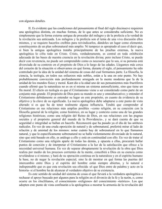 con algunos detalles.
II. Es evidente que las condiciones del pensamiento al final del siglo diecinueve requieren
una apologética distinta, en muchas formas, de lo que antes se consideraba suficiente. No es
simplemente que la forma externa antigua de proceder del milagro y de la profecía a la verdad de
la revelación sea anticuada. Los milagros y la profecía son el tema de una viva discusión ellos
mismos, y se requiere hacerlos creíbles para reivindicarlos, dándoles un lugar como elementos
constituyentes de un plan sobrenatural más amplio. Ni tampoco es apropiado al caso el decir que,
si bien la antigua apologética trataba principalmente de las pruebas externas, la nueva
apologética lo cifra todo en Cristo. Cristo, verdaderamente, es central en toda exhibición
adecuada de las bases de nuestra creencia en la revelación divina; pero incluso Cristo, se puede
decir con reverencia, no puede ser comprendido como es necesario que lo sea, si su persona está
divorciada de su contexto en el propósito de Dios a lo largo de las edades. Llegamos más cerca
del corazón de la situación si observamos en qué forma, durante el siglo, el pensamiento ha sido
controlado por la idea de la unidad del sistema de cosas del cual formamos parte. La filosofía, la
ciencia, la teología, en todos sus esfuerzos más nobles, están a la una en este punto. No hay
probablemente convicción más profundamente arraigada en la mente moderna que la de la
unidad de los mundos físico y moral. Kant dio a la edad uno de sus pensamientos más fructíferos
cuando afirmó que la naturaleza no es en sí misma un sistema autosuficiente, sino que tiene un
fin moral. El efecto en teología es que el Cristianismo viene a ser considerado como parte de un
conjunto más grande. El propósito de Dios para su mundo es uno y omniabarcativo; y entender el
Cristianismo debidamente es entender su lugar en este propósito, en cuanto da evidencia de su
objetivo y la clave de su significado. La nueva apologética debe adaptarse a este punto de vista
alterado si es que ha de tener realmente alguna influencia. Tendrá que comprender al
Cristianismo en sus relaciones más amplias posibles --como religión, en su conexión con la
filosofía general de la religión; como histórico, en su lugar y contexto como una de las grandes
religiones históricas; como una religión del Reino de Dios, en sus relaciones con las pugnas
sociales y el propósito general del mundo de la Providencia-, y se dará cuenta de que su
seguridad e integridad se hallan en hacerlo. Reconocerá que ha pasado ya el día de las antítesis
radicales. En vez de una cruda oposición de natural y de sobrenatural, preferirá mirar al lado de
relación y de amistad de los mismos: notar cuánto hay de sobrenatural en lo que llamamos
natural, y que lo específicamente sobrenatural no se halla violentamente divorciado de lo natural,
sino que está basado en ello, es análogo a ello y está en continuidad con ello. En vez de tratar al
Cristianismo como una religión aparte de todas las demás, y opuesta a ellas, procurará hallar
puntos de conexión y de interpretar el Cristianismo a la luz de la satisfacción que ofrece a la
necesidad universal humana. En vez de separar abruptamente la revelación de la obra que Dios
realiza por medio de los procesos corrientes de la mente, concebirá a Dios en su esencia como
revelándose a sí mismo; y hará de su operación continua en la naturaleza y en el espíritu humano
la base, no de negar la revelación especial, sino la de mostrar en qué forma las puertas del
intercambio entre Dios y el espíritu del hombre están siempre abiertas, y lo natural e
indispensable que es que esta revelación sea ofrecida -el que Dios entre de palabra y acto en la
historia- si el hombre ha de alcanzar el verdadero objetivo de su existencia.
Es este sentido de unidad del sistema de cosas el que llevará a la verdadera apologética a
rechazar el apoyo buscado por algunos para la religión en el divorcio de la fe y la razón, o, como
ocurre en los ritsclilianos, el conocimiento «religioso» del conocimiento «teórico». Los que
adopten este punto de vista confinarán a la apologética a mostrar la armonía de la revelación del
 