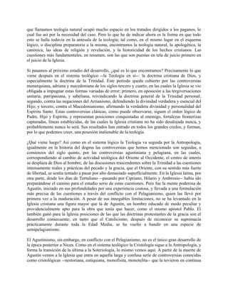 que llamamos teología natural ocupó mucho espacio en los tratados dirigidos a los paganos, lo
cual fue así por la necesidad del caso. Pero lo que he de indicar ahora es la forma en que todo
esto se halla todavía en la antesala de la teología; tal como, en el mismo lugar en el esquema
lógico, o disciplina preparatoria a la misma, encontramos la teología natural, la apologética, la
canónica, las ideas de religión y revelación, y la historicidad de los hechos cristianos. Las
cuestiones más fundamentales, en resumen, son las que son puestas en tela de juicio primero en
el juicio de la Iglesia.
Si pasamos al próximo estadio del desarrollo, ¿qué es lo que encontramos? Precisamente lo que
viene después en el sistema teológico --la Teología en sí--: la doctrina cristiana de Dios, y
especialmente la doctrina de la Trinidad. Este período queda cubierto por las controversias
monarquiana, adriana y macedoniana de los siglos tercero y cuarto, en las cuales la Iglesia se vio
obligada a impugnar estas formas variadas de error; primero, en oposición a las tergiversaciones
unitaria, patripasiana, y sabeliana, reivindicando la doctrina general de la Trinidad personal;
segundo, contra las negaciones del Arrianismo, defendiendo la divinidad verdadera y esencial del
Hijo; y tercero, contra el Macedonianismo, afirmando la verdadera divinidad y personalidad del
Espíritu Santo. Estas controversias clásicas, como puede observarse, siguen el orden lógico de
Padre, Hijo y Espíritu, y representan posiciones conquistadas al enemigo, fortalezas fronterizas
capturadas, líneas establecidas, de las cuales la Iglesia cristiana no ha sido desalojada nunca, y
probablemente nunca lo será. Sus resultados han entrado en todos los grandes credos, y forman,
por lo que podemos creer, una posesión inalienable de la teología.
¿Qué viene luego? Así como en el sistema lógico la Teología va seguida por la Antropología,
igualmente en la historia del dogma las controversias que hemos mencionado son seguidas, a
comienzos del siglo quinto, por las controversias agustiniana y pelagiana, en las cuales,
correspondiendo al cambio de actividad teológica del Oriente al Occidente, el centro de interés
se desplaza de Dios al hombre, de las discusiones trascendentes sobre la Trinidad a las cuestiones
intensamente reales y prácticas del pecado y la gracia, que el Oriente, con su sentido más fuerte
de libertad, se sentía tentado a pasar por alto demasiado superficialmente. En la Iglesia latina, por
otra parte, desde los días de Tertuliano --pasando por Cipriano, Hilario y Ambrosio-- había ido
preparándose el camino para el estudio serio de estas cuestiones. Pero fue la mente poderosa de
Agustín, iniciado en sus profundidades por una experiencia costosa, y llevada a una formulación
más precisa de las cuestiones a través del conflicto con el Pelagianismo, quien las llevó por
primera vez a la maduración. A pesar de sus innegables limitaciones, no se ha levantado en la
Iglesia cristiana una figura mayor que la de Agustín, un hombre educado de modo peculiar y
providencialmente apto para la obra que tenía que hacer, como el mismo apóstol Pablo. El
también ganó para la Iglesia posiciones de las que las doctrinas protestantes de la gracia son el
desarrollo consecuente; en tanto que el Catolicismo, después de reconocer su supremacía
prácticamente durante toda la Edad Media, se ha vuelto a hundir en una especie de
semipelagianismo.
El Agustinismo, sin embargo, en conflicto con el Pelagianismo, no es el único gran desarrollo de
la época posterior a Nicea. Como en el sistema teológico la Cristología sigue a la Antropología, y
forma la transición de la última a la Soteriología, lo mismo vemos aquí. A partir de la muerte de
Agustín vemos a la Iglesia que entra en aquella larga y confusa serie de controversias conocidas
como cristológicas --nestoriana, eutiquiana, monofisita, monotelita-- que la tuvieron en continua
 