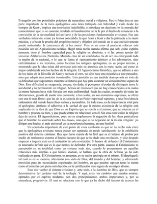 Evangelio con los postulados prácticos de naturaleza moral y religiosa. Pero si bien ésta es una
parte importante de la tarea apologética -una tarea trabajada con habilidad y éxito desde los
tiempos de Kant-, implica una restricción indefinible, e introduce un dualismo en la morada del
conocimiento que, si se concede, tendería al hundimiento de la fe por el hecho de renunciar a la
convicción de la racionalidad del universo y de las posiciones fundamentales cristianas. Fue una
verdadera intuición, como ya hemos concedido, la que llevó a Kant a dar la primacía a la razón
práctica, y a basar la prueba del propósito moral y objetivo del mundo en lo que exclusivamente
puede sustentarlo: la conciencia de la ley moral. Pero es un error el procurar reforzar esta
posición con un Agnosticismo teórico. Hegel tenía razón cuando afirmó que sólo como espíritu
pensante tiene el hombre capacidad para la religión en absoluto; y si las contra teorías del
universo -Materialista, Panteísta, Monista- han de ser confutadas, ha de ser, no entregando toda
la región de lo racional, o lo que se llama el «pensamiento teórico» a los adversarios, sino
enfrentándose a los teoristas, como hicieron los antiguos apologistas, en su propio terreno, y
mostrando que la idea teísta del cristiano está más en armonía con la recta razón, así como es
mejor establecida con los hechos de la religión. El Agnosticismo filosófico, que se adhiere a uno
de los lados de la filosofía de Kant y rechaza el otro, no sólo hace una injusticia a este pensador,
sino que adopta una posición insostenible. Esta posición es una medida desesperada en vista de
la dificultad que suponemos muestra la historia que hay para alcanzar un conocimiento seguro de
Dios. Esta dificultad es exagerada; porque, sin duda, si poseemos el poder de distinguir entre lo
accidental y lo permanente en religión, hemos de reconocer que no hay convicciones a la cuales
la mente humana haya sido llevada con más uniformidad -hacia las cuales, en medio de todas las
aberraciones, gravita de modo más constante; a las cuales, en sus momentos supremos, se aferre
con una fe más firme- que las de la existencia de un Poder espiritual supremo, y una Providencia
ordenadora del mundo hacia fines sabios y razonables. En todo caso, es de importancia vital para
el apologista cristiano el adherirse a la verdad de que la misma existencia de la religión está
implicada en la idea de que Dios es un Espíritu que se revela a sí mismo, que se interesa en el
hombre y procura su bien, y que puede entrar en relaciones con él. Sin esta convicción la religión
deja de existir. El Agnosticismo, pues, no es simplemente la negación de las ideas particulares
que el hombre ha sostenido sobre los dioses, sino que es la negación de la misma religión: ¡es
disipar este hecho, el más universal de la experiencia humana, en una ilusión!
Un resultado importante de este punto de vista cambiado es que se ha hecho más claro
que la apologética cristiana nunca puede ser separada de modo satisfactorio de la exhibición
positiva del sistema cristiano. Hay que darse cuenta de lo fútil que es el intento de probar por
medio de testimonio externo el hecho escueto de que se ha dado una revelación, y sólo después
empezar a inquirir cuál es el contenido de esta revelación. Si hemos de defender el Cristianismo
es necesario definir qué es lo que hemos de defender. Por otra parte, cuando el Cristianismo es
presentado en su totalidad como un sistema -más aún, cuando lo presentamos en aquellas
relaciones más amplias a que hemos aludido, se hallará que la obra de defensa ya ha sido
realizada en parte. El Cristianismo, en resumen, es su mejor apología en sí mismo. El desplegarlo
tal cual es en su esencia, abrazando una vista de Dios, del mundo y del hombre, y ofreciendo
provisión para las necesidades espirituales del hombre, en que pueden reposar tanto la mente
como el corazón con plena satisfacción, es la certificación más segura de su origen divino.
Esto nos vuelve al sistema cristiano y, ante todo, a la doctrina de Dios, que es siempre
determinativa del carácter real de la teología. Y aquí, creo, los cambios que pueden notarse,
operados por el espíritu moderno, son dos principalmente, ambos importantes y, por su
naturaleza, progresivos. El uno se relaciona con lo que ya he dicho del intento de acercar las
 