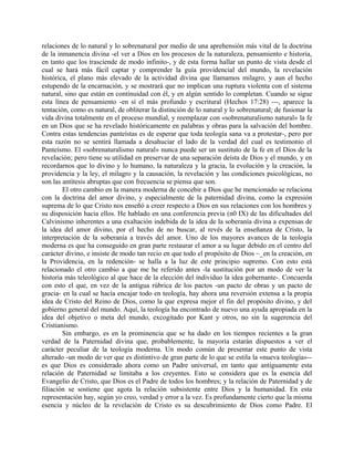 relaciones de lo natural y lo sobrenatural por medio de una aprehensión más vital de la doctrina
de la inmanencia divina -el ver a Dios en los procesos de la naturaleza, pensamiento e historia,
en tanto que los trasciende de modo infinito-, y de esta forma hallar un punto de vista desde el
cual se hará más fácil captar y comprender la guía providencial del mundo, la revelación
histórica, el plano más elevado de la actividad divina que llamamos milagro, y aun el hecho
estupendo de la encarnación, y se mostrará que no implican una ruptura violenta con el sistema
natural, sino que están en continuidad con él, y en algún sentido lo completan. Cuando se sigue
esta línea de pensamiento -en sí el más profundo y escritural (Hechos 17:28) ---, aparece la
tentación, como es natural, de obliterar la distinción de lo natural y lo sobrenatural; de fusionar la
vida divina totalmente en el proceso mundial, y reemplazar con «sobrenaturalismo natural» la fe
en un Dios que se ha revelado históricamente en palabras y obras para la salvación del hombre.
Contra estas tendencias panteístas es de esperar que toda teología sana va a protestar-, pero por
esta razón no se sentirá llamada a desahuciar el lado de la verdad del cual es testimonio el
Panteísmo. El «sobrenaturalismo natural» nunca puede ser un sustituto de la fe en el Dios de la
revelación; pero tiene su utilidad en preservar de una separación deísta de Dios y el mundo, y en
recordarnos que lo divino y lo humano, la naturaleza y la gracia, la evolución y la creación, la
providencia y la ley, el milagro y la causación, la revelación y las condiciones psicológicas, no
son las antítesis abruptas que con frecuencia se piensa que son.
El otro cambio en la manera moderna de concebir a Dios que he mencionado se relaciona
con la doctrina del amor divino, y especialmente de la paternidad divina, como la expresión
suprema de lo que Cristo nos enseñó a creer respecto a Dios en sus relaciones con los hombres y
su disposición hacia ellos. He hablado en una conferencia previa (n0 IX) de las dificultades del
Calvinismo inherentes a una exaltación indebida de la idea de la soberanía divina a expensas de
la idea del amor divino, por el hecho de no buscar, al revés de la enseñanza de Cristo, la
interpretación de la soberanía a través del amor. Uno de los mayores avances de la teología
moderna es que ha conseguido en gran parte restaurar el amor a su lugar debido en el centro del
carácter divino, e insiste de modo tan recio en que todo el propósito de Dios ~_en la creación, en
la Providencia, en la redención- se halla a la luz de este principio supremo. Con esto está
relacionado el otro cambio a que me he referido antes -la sustitución por un modo de ver la
historia más teleológico al que hace de la elección del individuo la idea gobernante-. Concuerda
con esto el que, en vez de la antigua rúbrica de los pactos -un pacto de obras y un pacto de
gracia- en la cual se hacía encajar todo en teología, hay ahora una reversión extensa a la propia
idea de Cristo del Reino de Dios, como la que expresa mejor el fin del propósito divino, y del
gobierno general del mundo. Aquí, la teología ha encontrado de nuevo una ayuda apropiada en la
idea del objetivo o meta del mundo, excogitado por Kant y otros, no sin la sugerencia del
Cristianismo.
Sin embargo, es en la prominencia que se ha dado en los tiempos recientes a la gran
verdad de la Paternidad divina que, probablemente, la mayoría estarán dispuestos a ver el
carácter peculiar de la teología moderna. Un modo común de presentar este punto de vista
alterado -un modo de ver que es distintivo de gran parte de lo que se estila la «nueva teología»--
es que Dios es considerado ahora como un Padre universal, en tanto que antiguamente esta
relación de Paternidad se limitaba a los creyentes. Esto se considera que es la esencia del
Evangelio de Cristo, que Dios es el Padre de todos los hombres; y la relación de Paternidad y de
filiación se sostiene que agota la relación subsistente entre Dios y la humanidad. En esta
representación hay, según yo creo, verdad y error a la vez. Es profundamente cierto que la misma
esencia y núcleo de la revelación de Cristo es su descubrimiento de Dios como Padre. El
 