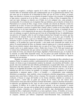 pensamiento exegético y teológico superior de la edad, sin embargo, me respalda en que la
cuestión debe ser formulada mucho más cuidadosamente que en la generalización anterior. Hay
que notar que en la doctrina de la Paternidad de Dios que nos da Cristo se define, en primer
lugar, con relación a sí mismo, no con relación al mundo o incluso a los creyentes. La Paternidad
es algo eterno y esencial en el ser de Dios, y su objeto es el Hijo, el Hijo, el unigénito Hijo, el
cual, por tanto, distingue su relación con el Padre, de la de cualquier otro, como primaria e
incomunicable. Es en relación con el unigénito Hijo que hallamos, por así decirlo, la fuente de la
Paternidad en el corazón de Dios. Luego, Cristo, extiende esta relación de filiación a todos los
miembros de su reino. El reino es la esfera del amor y gobierno paternal de Dios, y los que están
dentro son llamados a acariciar el espíritu filial y llamar a Dios y confiar en El como Padre. Pero
esta relación no es de mera naturaleza; es un alto privilegio de la gracia, el resultado de una
adopción divina, y de la impartición de una nueva vida sobrenatural (ver Juan 1: 12, 13). Incluso
esto, sin embargo, no agota la doctrina que da Cristo de la Paternidad divina. Es indudablemente
una parte de su Evangelio, sobre la cual la teología moderna hace hincapié con acierto, que hay
un elemento de relación divina en toda alma humana, incluso en la peor; que el hombre fue
hecho a la imagen de Dios, y que en su llamada original y su destino, incluso su creación, se
encuentra el que es un hijo de Dios? Este destino el hombre lo ha desbaratado, le ha vuelto la
espalda y se ha perdido por causa del pecado, y sólo puede serle restaurado por medio de la
gracia. El corazón paternal de Dios, no obstante, todavía suspira por él, y procura atraérselo; y a
base de este destino original, ahora abierto otra vez para él en Cristo, el peor de los pecadores,
cuando vuelve en sí, puede regresar y decir: «Padre mío» (Lucas 15:18). Sólo que la gracia que
le restaura hace infinitamente más que realizar el propósito original de su creación. Le concede,
por medio de Cristo, una relación de privilegio, dignidad y bienaventuranza que, en el plano de
la creación, no podía haber alcanzado nunca. Así me parece que puede alcanzarse algo de la
plenitud de la enseñanza de Cristo en la Paternidad divina, y son armonizados los aspectos
diferentes de esta doctrina.
Dejando a un lado, de momento, la cuestión de si la Paternidad de Dios subordina lo que
podemos llamar los aspectos jurídico o gubernamental del carácter divino, prosigo para dar una
mirada a la forma en que el pensamiento moderno ha afectado a las doctrinas del hombre y del
pecado. Que éstos también han sido influidos profundamente, no puede haber duda, y esto en dos
direcciones más bien opuestas. Por una parte, la tendencia de la filosofía más elevada, al poner
énfasis en la dignidad del hombre como espíritu racional consciente de sí mismo, y en la de su
afinidad por ello con lo divino, ha ayudado a la teología a corregir la tendencia de la antigua
especulación a mantener aparte a Dios y el hombre, y a considerarlos como totalmente
disimilares en naturaleza. Aquí, también, vemos la tendencia a derribar antagonismos, a conciliar
opuestos tales como finito e infinito, divino y humano. Por otra parte, la doctrina científica de la
evolución, al buscar el origen del hombre en las formas inferiores, dándole un comienzo en
equipo mental y moral sólo un grado por encima de los brutos, por este motivo tiene
consecuencias serias para toda la doctrina escritural del hombre, y para las doctrinas del pecado y
la redención, que dependen de ella. Aquí, no sólo se pone en entredicho la doctrina agustiniana
--o digamos, la bíblica- de la caída de una pureza original, o de una corrupción y muerte
heredadas de la raza, sino que está en peligro toda la concepción cristiana del pecado, como algo
anormal, corrupto, voluntario en el desarrollo del hombre -algo absolutamente opuesto a la
santidad de Dios, e implicando al hombre en su ruina espiritual y eterna-. El hombre, en la nueva
interpretación, no es un ser caído, sino que está en proceso de ascenso; no merece reproche, sino,
en conjunto, alabanza por haberse comportado maravillosamente bien, considerando las
 