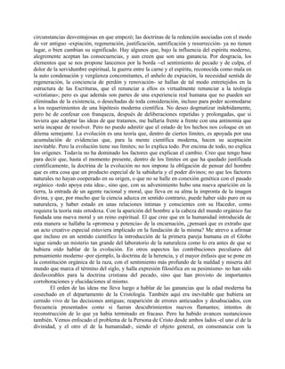 circunstancias desventajosas en que empezó; las doctrinas de la redención asociadas con el modo
de ver antiguo -expiación, regeneración, justificación, santificación y resurrección- ya no tienen
lugar, o bien cambian su significado. Hay algunos que, bajo la influencia del espíritu moderno,
alegremente aceptan las consecuencias, y aun creen que son una ganancia. Por desgracia, los
elementos que se nos propone lancemos por la borda --el sentimiento de pecado y de culpa, el
dolor de la servidumbre espiritual, la guerra entre la carne y el espíritu, reconocida como mala en
la auto condenación y vergüenza concomitantes, el anhelo de expiación, la necesidad sentida de
regeneración, la conciencia de perdón y renovación- se hallan de tal modo entretejidos en la
estructura de las Escrituras, que el renunciar a ellos es virtualmente renunciar a la teología
«cristiana»; pero es que además son partes de una experiencia real humana que no pueden ser
eliminadas de la existencia, o desechadas de toda consideración, incluso para poder acomodarse
a los requerimientos de una hipótesis moderna científica. No deseo dogmatizar indebidamente,
pero he de confesar con franqueza, después de deliberaciones repetidas y prolongadas, que si
tuviera que adoptar las ideas de que tratamos, me hallaría frente a frente con una antinomia que
sería incapaz de resolver. Pero no puedo admitir que el estado de los hechos nos coloque en un
dilema semejante. La evolución es una teoría que, dentro de ciertos límites, es apoyada por una
acumulación de evidencias que, para la mente científica moderna, hacen su aceptación
inevitable. Pero la evolución tiene sus límites; no lo explica todo. Por encima de todo, no explica
los orígenes. Todavía no ha dominado los factores que explican el cambio. Creo que tengo base
para decir que, hasta el momento presente, dentro de los límites en que ha quedado justificada
científicamente, la doctrina de la evolución no nos impone la obligación de pensar del hombre
que es otra cosa que un producto especial de la sabiduría y el poder divinos; no que los factores
naturales no hayan cooperado en su origen, o que no se halle en conexión genética con el pasado
orgánico -todo apoya esta idea-, sino que, con su advenimiento hubo una nueva aparición en la
tierra, la entrada de un agente racional y moral, que lleva en su alma la impronta de la imagen
divina, y que, por mucho que la ciencia aduzca en sentido contrario, puede haber sido puro en su
naturaleza, y haber estado en unas relaciones íntimas y conscientes con su Hacedor, como
requiera la teoría más ortodoxa. Con la aparición del hombre a la cabeza del mundo orgánico fue
fundada una nueva moral y un reino espiritual. El que cree que en la humanidad introducida de
esta manera se hallaba la «promesa y potencia» de la encarnación, ¿pensará que es extraño que
un acto creativo especial estuviera implicado en la fundación de la misma? Me atrevo a afirmar
que incluso en un sentido científico la introducción de la primera pareja humana en el Globo
sigue siendo un misterio tan grande del laboratorio de la naturaleza como lo era antes de que se
hubiera oído hablar de la evolución. En otros aspectos las contribuciones peculiares del
pensamiento moderno -por ejemplo, la doctrina de la herencia, y el mayor énfasis que se pone en
la constitución orgánica de la raza, con el sentimiento más profundo de la maldad y miseria del
mundo que marca el término del siglo, y halla expresión filosófica en su pesimismo- no han sido
desfavorables para la doctrina cristiana del pecado, sino que han provisto de importantes
corroboraciones y elucidaciones al mismo.
El orden de las ideas me lleva luego a hablar de las ganancias que la edad moderna ha
cosechado en el departamento de la Cristología. También aquí era inevitable que hubiera un
cernido vivo de las decisiones antiguas; reaparición de errores anticuados y desahuciados, con
frecuencia presentados como si fueran descubrimientos nuevos flamantes; intentos de
reconstrucción de lo que ya había terminado en fracaso. Pero ha habido avances sustanciosos
también. Vemos enfocado el problema de la Persona de Cristo desde ambos lados -el uno el de la
divinidad, y el otro el de la humanidad-, siendo el objeto general, en consonancia con la
 