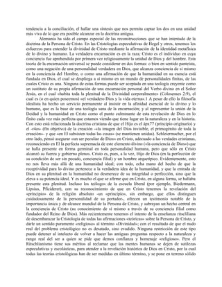 tendencia a la conciliación, el hallar una síntesis que nos permita captar los dos en una unidad
más viva de lo que era posible alcanzar en la doctrina antigua.
Alemania ha sido el campo especial de las reconstrucciones que se han intentado de la
doctrina de la Persona de Cristo. En las Cristologías especulativas de Hegel y otros, tenemos los
esfuerzos para entender la divinidad de Cristo mediante la afirmación de la identidad metafísica
de lo divino y humano. La verdadera encarnación es en la raza; Cristo es el individuo en cuya
conciencia fue aprehendida por primera vez religiosamente la unidad de Dios y del hombre. Esta
teoría de la encarnación universal se puede considerar en dos formas: o bien en sentido panteísta,
como una negación de una personalidad verdadera en Dios, que alcanza conciencia de sí mismo
en la conciencia del Hombre, o como una afirmación de que la humanidad en su esencia está
fundada en Dios, el cual se despliega a sí mismo en un mundo de personalidades finitas, de las
cuales Cristo es una. Ninguna de estas formas puede ser aceptada en una teología creyente como
un sustituto de su propia afirmación de una encarnación personal del Verbo divino en el Señor
Jesús, en el cual «habita toda la plenitud de la Divinidad corporalmente» (Colosenses 2:9), el
cual es (o en quien poseemos) «el verdadero Dios y la vida eterna».1 A pesar de ello la filosofía
idealista ha hecho un servicio permanente al insistir en la afinidad esencial de lo divino y lo
humano, que es la base de una teología sana de la encarnación; y al representar la unión de la
Deidad y la humanidad en Cristo como el punto culminante de esta revelación de Dios en lo
finito cada vez más perfecta que estamos viendo que tiene lugar en la naturaleza y en la historia.
Con esto está relacionada la doctrina cristiana de que el Hijo es el ápx77 (principio originario) y
el -r4os- (fin objetivo) de la creación -«la imagen del Dios invisible, el primogénito de toda la
creación»- y que «en El subsisten todas las cosas» (se mantienen unidas). Schleiermacher, por el
otro lado, pensó asegurar «un ser peculiar de Dios» en Cristo, adecuado a las verdades cristianas,
reconociendo en El la perfecta supremacía de este elemento divino («la conciencia de Dios») que
se halla presente en forma germinal en toda personalidad humana, pero que sólo en Cristo
alcanzó su fuerza y gobierno plenos. Cristo es, pues, a la vez, Hijo de Dios (en la perfección de
su condición de ser sin pecado, conciencia filial) y un hombre arquetípico. Evidentemente, esto
no nos lleva más allá de una humanidad ideal; con todo, echa mano del hecho de que la
receptividad para lo divino pertenece a la verdadera idea de la humanidad, y que la entrada de
Dios en su plenitud en la humanidad no desmerece de su integridad o perfección, sino que la
eleva a su potencia ideal. Y es mucho el que se afirme que en Cristo, en alguna forma, se hallaba
presente esta plenitud. Incluso los teólogos de la escuela liberal (por ejemplo, Biedermann,
Lipsius, Pficiderer), con su reconocimiento de que en Cristo tenemos la revelación del
«principio» de la religión absoluto -un «principio», sin embargo, que ellos distinguen
cuidadosamente de la personalidad de su portador-, ofrecen un testimonio notable de la
importancia única y de alcance mundial de la Persona de Cristo, y subrayan un hecho central en
la conciencia de Cristo (su conocimiento de sí mismo a través de su conciencia filial como
fundador del Reino de Dios). Más recientemente tenemos el intento de la enseñanza ritscliliana
de desembarazar la Cristología de todas las afirmaciones «teóricas» sobre la Persona de Cristo, y
darle un sentido puramente «religioso» al término «Divinidad»; con el resultado de que el nudo
real del problema cristológico no es desatado, sino evadido. Ninguna restricción de este tipo
puede detener al intelecto de volver a hacer las antiguas preguntas respecto a la naturaleza y
rango real del ser a quien se pide que demos confianza y homenaje «religioso». Pero el
Ritschlianismo tiene sus méritos al reclamar que las mentes humanas se dejen de sutilezas
especulativas y escolásticas, para atender a la revelación histórica de Dios en Cristo, por la cual
todas las teorías cristológicas han de ser medidas en último término, y se pone en terreno sólido
 