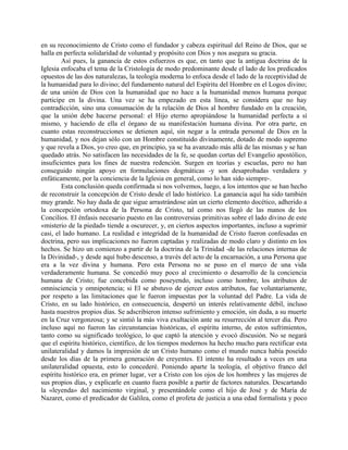 en su reconocimiento de Cristo como el fundador y cabeza espiritual del Reino de Dios, que se
halla en perfecta solidaridad de voluntad y propósito con Dios y nos asegura su gracia.
Así pues, la ganancia de estos esfuerzos es que, en tanto que la antigua doctrina de la
Iglesia enfocaba el tema de la Cristología de modo predominante desde el lado de los predicados
opuestos de las dos naturalezas, la teología moderna lo enfoca desde el lado de la receptividad de
la humanidad para lo divino; del fundamento natural del Espíritu del Hombre en el Logos divino;
de una unión de Dios con la humanidad que no hace a la humanidad menos humana porque
participe en la divina. Una vez se ha empezado en esta línea, se considera que no hay
contradicción, sino una consumación de la relación de Dios al hombre fundado en la creación,
que la unión debe hacerse personal: el Hijo eterno apropiándose la humanidad perfecta a sí
mismo, y haciendo de ella el órgano de su manifestación humana divina. Por otra parte, en
cuanto estas reconstrucciones se detienen aquí, sin negar a la entrada personal de Dios en la
humanidad, y nos dejan sólo con un Hombre constituido divinamente, dotado de modo supremo
y que revela a Dios, yo creo que, en principio, ya se ha avanzado más allá de las mismas y se han
quedado atrás. No satisfacen las necesidades de la fe, se quedan cortas del Evangelio apostólico,
insuficientes para los fines de nuestra redención. Surgen en teorías y escuelas, pero no han
conseguido ningún apoyo en formulaciones dogmáticas -y son desaprobadas verdadera y
enfáticamente, por la conciencia de la Iglesia en general, como lo han sido siempre-.
Esta conclusión queda confirmada si nos volvemos, luego, a los intentos que se han hecho
de reconstruir la concepción de Cristo desde el lado histórico. La ganancia aquí ha sido también
muy grande. No hay duda de que sigue arrastrándose aún un cierto elemento docético, adherido a
la concepción ortodoxa de la Persona de Cristo, tal como nos llegó de las manos de los
Concilios. El énfasis necesario puesto en las controversias primitivas sobre el lado divino de este
«misterio de la piedad» tiende a oscurecer, y, en ciertos aspectos importantes, incluso a suprimir
casi, el lado humano. La realidad e integridad de la humanidad de Cristo fueron confesadas en
doctrina, pero sus implicaciones no fueron captadas y realizadas de modo claro y distinto en los
hechos. Se hizo un comienzo a partir de la doctrina de la Trinidad -de las relaciones internas de
la Divinidad-, y desde aquí hubo descenso, a través del acto de la encarnación, a una Persona que
era a la vez divina y humana. Pero esta Persona no se puso en el marco de una vida
verdaderamente humana. Se concedió muy poco al crecimiento o desarrollo de la conciencia
humana de Cristo; fue concebida como poseyendo, incluso como hombre, los atributos de
omnisciencia y omnipotencia; si El se abstuvo de ejercer estos atributos, fue voluntariamente,
por respeto a las limitaciones que le fueron impuestas por la voluntad del Padre. La vida de
Cristo, en su lado histórico, en consecuencia, despertó un interés relativamente débil, incluso
hasta nuestros propios días. Se adscribieron intenso sufrimiento y emoción, sin duda, a su muerte
en la Cruz vergonzosa; y se sintió la más viva exultación ante su resurrección al tercer día. Pero
incluso aquí no fueron las circunstancias históricas, el espíritu interno, de estos sufrimientos,
tanto como su significado teológico, lo que captó la atención y evocó discusión. No se negará
que el espíritu histórico, científico, de los tiempos modernos ha hecho mucho para rectificar esta
unilateralidad y damos la impresión de un Cristo humano como el mundo nunca había poseído
desde los días de la primera generación de creyentes. El intento ha resultado a veces en una
unilateralidad opuesta, esto lo concederé. Poniendo aparte la teología, el objetivo franco del
espíritu histórico era, en primer lugar, ver a Cristo con los ojos de los hombres y las mujeres de
sus propios días, y explicarle en cuanto fuera posible a partir de factores naturales. Descartando
la «leyenda» del nacimiento virginal, y presentándole como el hijo de José y de María de
Nazaret, como el predicador de Galilea, como el profeta de justicia a una edad formalista y poco
 