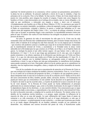 espiritual. Se intentó penetrar en su conciencia; volver a pensar sus pensamientos; presentarle a
la plena luz de su ambiente. Se procuró explicarle a través de lo que le rodeaba, o bajo los
principios de la evolución. Pero se ha fallado. Se han escrito «Vidas» de Cristo desde todos los
puntos de vista posibles, pero ninguna ha resuelto el enigma. Cuanto más cerca llegaron los
hombres a Cristo, y más microscópico era el enfoque de su estudio, más se vieron obligados -o la
edad en que escribieron- a retroceder con respeto y temor, y decir con el centurión:
«Verdaderamente este hombre era el Hijo de Dios» (Marcos 15:39). La conciencia que tenía El
de sí mismo, su carácter intachable, sus palabras y obras de majestad y poder, su total unidad con
el Padre en conocimiento, voluntad y objetivo, la gracia y verdad que habitaban en El -una
«gloria como del unigénito del Padre» (Juan 1:14)---, su muerte de entrega voluntaria, la nueva
vida a que se levantó, no permiten llegar a otra conclusión. La incredulidad arremete contra esta
peña en vano. El clamor «de vuelta al Cristo histórico» ha corregido sus propios errores o está en
proceso de hacerlo.
Así pues, la ganancia de todo el movimiento ha sido para la fe. Cristo nos ha sido
restaurado como una Persona más verdaderamente humana, pero al mismo tiempo más divina. El
efecto sobre el método de la teología ha sido bien marcado. En vez de empezar por la Trinidad
--que nosotros sólo podemos conocer a medida que surge de la revelación histórica- empezamos
por la manifestación terrenal de Cristo, y ascendemos a la Trinidad como la única visión
admisible de la Divinidad para los que creemos en el Padre, en el Hijo y en el Espíritu Santo de
gracia. La teología ha puesto el pie sobre terreno seguro: «lo que hemos visto y oído eso os
declaramos» (11 Juan 1: 3); no es que tenga que permanecer en él, sino que, con el apóstol,
pueda remontarse a las alturas supremas de la afirmación que declara que «el Verbo era Dios»
(Juan 1: l), y que «la vida eterna que estaba con el Padre nos fue manifestada» (11 Juan 12). A
través de este contacto con la realidad histórica, se salvaguarda contra el reproche de ser
«metafísica» e irreal. Lo que se llama, por más que erróneamente, la «metafísica» de la teología,
nunca puede sostenerse en el aire. Para poder sobrevivir ha de sentirse que no es «metafísica» en
absoluto, sino las implicaciones innegables, claras y simples de los hechos inmutables de nuestra
redención.
Uno de los resultados de esta nueva concentración de atención en la Persona de Cristo es
que esta teología de la época moderna ha tendido a hacerse cristocéntrica. Esto es, ve en Cristo a
la vez el centro de la revelación del propósito de Dios, y el objetivo de este propósito mismo, y
desea interpretar todo el resto de la revelación a la luz de su relación con El -hallar en El la clave
del recto conocimiento de Dios, hombre, pecado, deber, salvación, destino-. El Cristianismo no
puede por menos que ser cristocéntrico en este sentido -ha de discernir en la aparición de Cristo
el objetivo de todo lo que ha ocurrido antes, y el punto de partida de la nueva creación de lo que
ha de venir después-. Si la Persona de Cristo puede ser hecha debidamente el principio
gobernante de un sistema teológico -que, como se ha dicho al principio, ha de seguir el orden de
la dependencia lógica de las doctrinas-, es una cuestión distinta. Una consecuencia que se sigue
de la atención dada a estos temas, y especialmente a las condiciones de la vida terrenal de Cristo,
ha sido la discusión renovada y compleja de la cuestión de la Kenosis. No intento entrar en los
detalles de las modernas teorías kenóticas, y es porque, según entiendo, la influencia de la
mayoría de ellas ya es cosa del pasado. La auto obliteración del Logos hasta el punto de
renunciar a su vida consciente en la Deidad (lo cual es el rasgo destacado), es más que el
«vaciarse a sí mismo» --es prácticamente la auto extinción---, en tanto que la persona que resulta
no es en modo alguno distinguible de un hombre ordinario excepto en sus potencias sin
desarrollar. Así, mediante una curiosa inversión del punto de vista, el Kenoticismo acaba
 