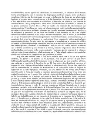 transformándose en una especie de Ebionitismo. En consecuencia, la tendencia de las nuevas
teorías cristológicas ha sido el prescindir del Logos preexistente en conjunto como una ficción
metafísica. Este tipo de doctrina, pues, no posee ya influencia. La forma en que el problema
kenótico se presenta ahora en particular es la de las limitaciones del conocimiento terrenal de
Cristo. Que Cristo estuvo sometido al crecimiento y desarrollo, en sabiduría y en estatura, lo
sabemos (Lucas 2:52); y su ignorancia en un punto crucial del futuro de su reino la tenemos en
su propio testimonio (Marcos 13:33). Pero en cuanto a la extensión de esta limitación del
conocimiento de Cristo, hasta qué punto era voluntario, en qué grado implicaba aceptación de las
creencias corrientes en su ambiente, así como, por ejemplo, acerca de los demonios y ángeles, o
la antigüedad y paternidad de los libros escriturales, o qué autoridad da El a sus propias
enseñanzas sobre estos temas, existe todavía mucha controversia. Como es natural, el tratamiento
de los que proceden sobre suposiciones puramente humanísticas tiende a conclusiones que, si se
adoptaran, destruirían la confianza en la conciencia de Cristo en cualquier materia que implicara
conocimiento objetivo. Por otra parte, los que aceptan el postulado de la encarnación, si bien
reconocen la dificultad para llegar en muchos puntos a un acuerdo exacto, pueden aceptar mucho
más terreno positivo y atribuir a la conciencia de Cristo, no sólo una certeza absoluta en todo lo
que se refiere a sí mismo y a su misión en el mundo, sino una singularidad única de visión y
profundidad de comprensión en las cosas espirituales y naturales, que no surge ya de la intuición
más pura, sino de una relación no velada sostenida con el Padre, y la elevación por encima de las
condiciones ordinarias del conocimiento que resultan de la misma.
Hay aún otra doctrina sobre la que he de intentar dejar caer la luz de este espíritu
moderno, me refiero a la doctrina de la expiación. Fue un gran servicio el que rindió
Schleiemacher cuando definió al Cristianismo como la religión en que todo se refiere a Cristo,
por medio de la conciencia de la redención por El. Esto pone a la redención de nuevo en el
corazón del plan cristiano, del cual el racionalismo la había desplazado. Pero si bien, desde los
días de Schleinnacher, el derecho del Cristianismo a ser considerado como la religión de
redención no ha sido impugnado seriamente, hay que admitir que ha habido una poderosa
reacción contra la forma de concebir la redención que considera la muerte de Cristo como una
expiación sustitutiva por el pecado. Una razón de esto fue sin duda el que el plan de la salvación
en las formulaciones de la teología del pacto se había hecho demasiado rígido, mecánico,
jurídico, y la mente de los hombres, en consecuencia, había venido suspirando por algo más vital
y ético. De ahí el atractivo de teorías como las de Maurice o Erskine de Linlathen, que colocaron
el nervio de la expiación en la entrega de Cristo a la santa voluntad del Padre; de Bustinell, que
intentó hallar su clave en el poder del amor de simpatía; de McLeod Campbell, que la explicó
como una confesión perfecta del pecado de la humanidad por Cristo, que tenía en sí todos los
elementos de un arrepentimiento sustitutivo por el pecado; o de soluciones más simples todavía,
en que Dios nos reconcilia a sí mismo, sin necesidad de expiación de ninguna clase, por la
revelación de su amor y gracia paternales. Es característico de todas estas teorías que dejan a un
lado lo que indudablemente era un elemento de la doctrina de la redención de la Reforma, a
saber, el llamado aspecto «forense» de la expiación de Cristo, su satisfacción de la justicia de
Dios por medio del sufrimiento del castigo del pecado en nombre y lugar del hombre. A este
resultado han contribuido también otras influencias, entre ellas, especialmente, la teoría de la
evolución con el origen animal del hombre, y su condición inferior primitiva. Esto, por su
naturaleza, hace imposible la idea del pecado y culpa de la raza, que constituye un presupuesto
de la doctrina de la expiación. Cristo, desde el punto de vista de esta teoría, representa el punto
culminante del desarrollo evolutivo, una inspiración y ayuda a la humanidad en su esfuerzo hacia
 