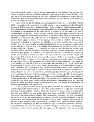 tienen por axiomático que el reconocimiento moderno de la Paternidad de Dios excluye todo
cuanto se refiera al carácter «judicial» o «forense» en los tratos de Dios con los hombres. Esto
para mí es una profunda equivocación, que lleva consigo el derrocamiento de mucho más que
una doctrina de la expiación; alcanza incluso a los pilares de justicia sobre los cuales depende la
estabilidad del universo moral.
A mi juicio, hay dos consideraciones que hacen indispensable que sea retenida la relación
a la ley y a la culpa en la expiación de Cristo. La primera es que es un elemento indubitable de la
doctrina de la Escritura --que se halla entretejido con las enseñanzas más profundas respecto a
Dios, el pecado y las condiciones del perdón del pecado---. La segunda es que sólo ella cubre las
necesidades de la conciencia en su testimonio de la realidad de la ley moral y del mal y
condenabilidad del pecado. La edad moderna debe no poco a Kant por la decisión con que
defendió estas grandes convicciones primarias de la conciencia moral sobre las que descansa la
demanda de la expiación del pecado3 (aunque él no aplique estos principios en particular). La
cuestión de un aspecto «forense» en la expiación, a mi modo de ver, en último término, queda
simplemente reducida a la cuestión de la realidad de la ley moral para Dios, así como para el
hombre. Si hay ley moral basada, no en la voluntad de Dios, sino en su naturaleza –esta ley que
es revelada por la conciencia, y es reconocida implícitamente en los juicios morales de los
hombres cada día (Romanos 2: 1 -, entonces las relaciones de Dios con los hombres por
necesidad han de tener en un aspecto un carácter «forense». Nuestra relación con Dios en la
conciencia, por ejemplo, es «forense», y no puede ser otra cosa. La Paternidad -aunque sea
mucho más elevada y mucho más tierna- no puede subordinar este aspecto mucho más
fundamental de la relación de Dios con su mundo. Llamamos Padre al que también es Juez (14
Pedro 1:17). Padre y Legislador, en otras palabras, no son opuestos en modo alguno. Un universo
sin ley sería un caos. Un Dios para quien la ley moral no fuera tan sagrada como es, no podría ser
reverenciado como Dios. Es fácil decir: «El amor está por encima de la ley, y puede remitir libre
y gratuitamente el pecado.» Pero el amor no está por encima de la ley en el sentido de que puede
poner a un lado la ley a su beneplácito. Hay cosas que ni aun Dios las puede hacer, y una de ellas
es el que Dios pueda decir que su santidad no reaccionará contra el pecado en condenación y
castigo. Leemos que Dios es misericordioso y clemente, que perdona la iniquidad, la transgresión
y el pecado; pero la misma Escritura declara con no menos énfasis que El «en modo alguno
declarará inocente al culpable» (Exodo 34:6, 7). Esto no significa que Dios no puede perdonar el
pecado, porque ya se ha afirmado que puede. Pero significa que no puede llamar otra cosa que
pecado a lo que lo es; nunca puede desfigurar el testimonio condenatorio de su ley contra El
mismo; no puede perdonarlo, incluso, sin asegurarse de que, en el mismo acto del perdón, los
intereses de su santidad sean conservados.
Esta es, pues, la razón por la que no puedo consentir en abandonar la idea de la
satisfacción de la ley en la expiación de Cristo. Una teoría completa de la expiación, por tanto, ha
de incluir el aspecto judicial y punitivo del carácter de Dios, y la obra de Cristo se ha de mostrar
que tiene una relación con este aspecto como con todos los demás. A la naturaleza de la
conciencia --que, como dijimos, conoce a Dios en su carácter «forense» y no otro- pertenece el
anhelar que el pecado sea, no simplemente perdonado, sino que, en el mismo perdonar, la ley sea
mantenida en alto. Como vimos, fue la respuesta que dio a esta demanda, basándose en las
palabras de Dios en la Escritura, lo que dio a la Reforma su fuerza como movimiento religioso.
Es esta misma respuesta la que debe dar todavía si, bajo el inquietante sentimiento de culpa,
quiere hallar una base estable para la paz con Dios. Así pues, no creo que la teología pueda
mantenerse mucho tiempo apartada de este aspecto de la expiación como una necesidad
 