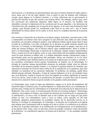 efervescencia, y la dividieron en apasionamientos muy poco cristianos durante los siglos quinto y
sexto, hasta casi el fin del siglo séptimo. Esta es quizá la serie de disputas más insidiosas,
excepto quizá algunas en la Iglesia Luterana, y es triste reflexionar que es precisamente la
persona del Salvador la que dio ocasión a las mismas (ibid.). Sin embargo, incluso aquí, como
nos convencerá una inspección imparcial, había lógica en el proceso; los hombres más
entendidos conocían la importancia de las cuestiones por las que pugnaban, y las decisiones de
Calcedonia han sido aceptadas por la mayoría de las iglesias, si no como una formulación final
--porque ¿qué fórmula puede ser considerada como final en un tema así?--, por lo menos
delimitando los límites dentro de los cuales se ha de mover la verdadera doctrina de la persona
del Señor.
Esto concluye el desarrollo de la doctrina en la Iglesia antigua. Entretanto, creciendo junto a ella,
y amenazando con detener todo nuevo progreso en una dirección sana, había un vasto sistema
sacerdotal, con conceptos teológicos propios, cuya influencia nefasta siguió intacta hasta la gran
revuelta de la Reforma. Con todo, el progreso de la doctrina no quedó detenido durante este
intervalo. La Teología, la Antropología, la Cristología habían tenido su apogeo, cada una, en el
orden del sistema teológico, que la historia todavía sigue cuidadosamente: ahora le tocaba el
turno a la Soteriología. Hasta aquí, la doctrina de la expiación, aunque siempre manteniéndose
firme y central en la fe de la Iglesia, como se verá, nunca había sido investigada teológicamente
como las otras doctrinas lo habían sido, y se habían mantenido muchas concepciones crudas y
provisionales junto con las aprensiones más profundas. Ahora, con Anselmo, en su Cur Deus
Homo, el problema entró definitivamente en la mente de la Iglesia para su examen y solución, y
las cuestiones cristológicas fueron puestas formalmente en relación con la Soteriología. La
teología de Anselmo, aunque personificaba elementos de profunda verdad, tenía los defectos
inevitables de los primeros grandes intentos, y se requirió la explícita antítesis de Abelardo, que
representa el principio de la teoría moral contra las de la satisfacción en la expiación, para traer
claridad a la naturaleza de las cuestiones implicadas. El problema, sin embargo, quedó ahora
definitivamente enfocado. Bernardo y Tomás de Aquino trabajaron en él no sin resultado; hasta
que, en la Reforma, cuando la muerte de Cristo fue captada en su pleno significado en relación
con la ley divina, como la base de la justificación del pecador, se puede decir que la doctrina
alcanzó en lo esencial la forma en que ha entrado en los grandes credos protestantes.
La Soteriología, pues, ocupa el lugar que deberíamos esperar en la teoría del paralelismo del
desarrollo lógico e histórico; pero, si nuestra hipótesis es válida hasta ahora, no es refutada por el
próximo paso, tomado por los reformadores en el desarrollo de la doctrina de la Aplicación de la
Redención. Esta, como vimos, es la próxima gran división en el sistema teológico --Soteriología
subjetiva, como algunos la llaman-- que incluye las doctrinas de la justificación, la regeneración,
la santificación y la nueva vida. El paralelo aquí es tan evidente que no tengo por qué poner
énfasis en esto. Los reformadores, como a veces se indica, como reproche, no del todo
justificado, adoptaron prácticamente los resultados intactos de los desarrollos previos en la
doctrina: la Teología, la Antropología, la Cristología, y la doctrina de la expiación en la Iglesia
más antigua; pero concentraron toda su energía en lo que se refiere a la redención en la relación
de Dios con el pecador individual: en la Justificación, en la Regeneración, en la Santificación y
en las buenas obras. Estas, como se sabe bien, fueron las grandes cuestiones vitales del período
de la Reforma --su contribución especial a la historia de la doctrina--. Y sus resultados también
permanecen.
 