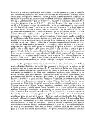 imperativa de un Evangelio pleno. Con todo, la forma en que incluso este aspecto de la expiación
será aprehendida y presentada, va a diferir algo, supongo, del molde antiguo. Se pondrá menos
énfasis en las concepciones «federales» o legales, y más en las relaciones vitales y orgánicas de
Cristo con los creyentes. La sustitución será interpretada a través de la representación -la antigua
idea de la Cabeza sufriendo por los miembros-, y mediante la calificación sacerdotal de la
simpatía o compasión (Hebreos 2:10-17; 4:14-16). Los elementos éticos que entraron en el
sacrificio de Cristo van a recibir más prominencia, y serán usados como motivos para ganar el
corazón. Los sufrimientos de Cristo se verán como brotando de su vocación, y el que soportara
los males penales, incluida la muerte, será una consecuencia de su identificación con los
pecadores en toda su suerte bajo la maldición. Se sentirá que, de modo natural, estando El en esta
relación íntima con nosotros, y sabiendo que El mismo se había designado para ello, Cristo se
constituyó a sí mismo como nuestra víctima propiciatoria, llevando nuestro pecado, honrando la
ley de Dios por medio de su sumisión, tanto en su precepto como en su castigo, glorificando la
justicia de Dios, y, haciéndose cargo plenamente de la condenación a que el pecado había
destinado nuestra raza, rindiendo a Dios desde lo profundo de nuestra humanidad el «Amén» de
que habla McLeod Campbell, que tenía en sí, si algo podía tenerlo, la virtud de la expiación.
Porque hay que repetir de nuevo que no fue meramente el soportar el juicio de Dios contra el
pecado, sino la forma en que Cristo cubrió este juicio, lo que constituye la expiación por el
pecado. Esta obra de Cristo, aprehendida por la fe, es nuestra justicia, que nos justifica delante de
Dios, en la que somos absueltos y aceptados delante de El. Viendo en esta perfección de nuestro
Redentor todo lo que nosotros quisiéramos ser, pero no somos, Dios, misericordiosamente, la
considera como nuestra, y pone delante de nosotros como tarea de nuestra vida el crecer en
Aquel que es nuestra Cabeza en todas las cosas, hasta que la semejanza sea completa.
III. He dejado poco espacio para el último tópico que he de mencionar, y que da fin a
estas conferencias: la relación de nuestra edad moderna a la Escatología. He indicado ya, en
referencias previas al tema (ver capítulos 1, IX), que nunca ha habido una época para la
Escatología como la habido para otras doctrinas. En cuanto la Iglesia del primer período tenía
una doctrina de las Postrimerías, era de modo prevaleciente quiliasta, esto es, milenaria. En los
Padres siguientes vemos ya los principios de las tendencias que han venido desarrollándose más
plenamente desde entonces. En Orígenes, por ejemplo, en la primera mitad del siglo tercero,
tenemos la doctrina de la restitución final; como en su predecesor Clemente, tenemos una teoría
de lo que ahora llamaríamos segunda probación. Orígenes fue seguido en sus teorías
restaurativas por Gregorio de Nissa (siglo cuarto), Teodoro de Mopsuestia (siglo quinto) y otros.
Ninguna de estas teorías, ni la de Clemente, obtuvieron, sin embargo, una circulación general en
la Iglesia primitiva, y mucho menos fueron favorecidas en la Iglesia medieval. Se hicieron
repetidos intentos para identificar a los apologistas y los primeros Padres con lo que se conoce
como la doctrina de la inmortalidad condicional, esto es, la teoría de la mortalidad natural del
hombre, del alma como del cuerpo, y de la aniquilación de los malos -siendo la inmortalidad
considerada como un don de la gracia---. Pero hay aquí un malentendido. Estos Padres,
realmente, hablan con frecuencia de la inmortalidad como dependiente de la voluntad de Dios;
pero esto sólo en oposición a la doctrina platónica de la inmortalidad inherente de las almas
(subsistentes antes y después del nacimiento), y no con la intención de proyectar dudas sobre la
inmortalidad de las almas de facto. La teoría corriente en la Iglesia era la del castigo eterno para
los malos y de la recompensa eterna para los buenos. Los rastros de la idea más inmatura son
pocos y se hallan en escritores poco instruidos. MUy pronto, por otra parte, hallamos gérmenes
 