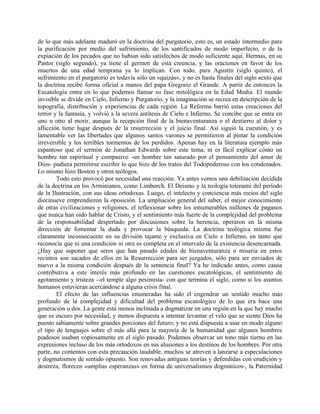 de lo que más adelante maduró en la doctrina del purgatorio, esto es, un estado intermedio para
la purificación por medio del sufrimiento, de los santificados de modo imperfecto, o de la
expiación de los pecados que no habían sido satisfechos de modo suficiente aquí. Hermas, en su
Pastor (siglo segundo), ya tiene el germen de esta creencia, y las oraciones en favor de los
muertos de una edad temprana ya lo implican. Con todo, para Agustín (siglo quinto), el
sufrimiento en el purgatorio es todavía sólo un «quizás», y no es hasta finales del siglo sexto que
la doctrina recibe forma oficial a manos del papa Gregorio el Grande. A partir de entonces la
Escatología entra en lo que podemos llamar su fase mitológica en la Edad Media. El mundo
invisible se divide en Cielo, Infierno y Purgatorio, y la imaginación se recrea en descripción de la
topografía, distribución y experiencias de cada región. La Reforma barrió estas creaciones del
terror y la fantasía, y volvió a la severa antítesis de Cielo e Infierno. Se concibe que se entra en
uno u otro al morir, aunque la recepción final de la bienaventuranza o el destierro al dolor y
aflicción tiene lugar después de la resurrección y el juicio final. Así siguió la cuestión, y es
lamentable ver las libertades que algunos santos varones se permitieron al pintar la condición
irreversible y los terribles tormentos de los perdidos. Apenas hay en la literatura ejemplo más
espantoso que el sermón de Jonathan Edwards sobre este tema, ni es fácil explicar cómo un
hombre tan espiritual y compasivo -un hombre tan saturado por el pensamiento del amor de
Dios- pudiera permitirse escribir lo que hizo de los tratos del Todopoderoso con los condenados.
Lo mismo hizo Boston y otros teólogos.
Todo esto provocó por necesidad una reacción. Ya antes vemos una debilitación decidida
de la doctrina en los Arminianos, como Limborch. El Deísmo y la teología tolerante del período
de la Ilustración, con sus ideas ortodoxas. Luego, el intelecto y conciencia más recios del siglo
diecinueve emprendieron la oposición. La ampliación general del saber, el mejor conocimiento
de otras civilizaciones y religiones, el reflexionar sobre los innumerables millones de paganos
que nunca han oído hablar de Cristo, y el sentimiento más fuerte de la complejidad del problema
de la responsabilidad despertado por discusiones sobre la herencia, operaron en la misma
dirección de fomentar la duda y provocar la búsqueda. La doctrina teológica misma fue
claramente inconsecuente en su división tajante y exclusiva en Cielo e Infierno, en tanto que
reconocía que ni una condición ni otra es completa en el intervalo de la existencia desencarnada.
¿Hay que suponer que seres que han pasado edades de bienaventuranza o miseria en estos
recintos son sacados de ellos en la Resurrección para ser juzgados, sólo para ser enviados de
nuevo a la misma condición después de la sentencia final? Ya he indicado antes, como causa
contributiva a este interés más profundo en las cuestiones escatológicas, el sentimiento de
agotamiento y tristeza --el temple algo pesimista- con que termina el siglo, como si los asuntos
humanos estuvieran acercándose a alguna crisis final.
El efecto de las influencias enumeradas ha sido el engendrar un sentido mucho más
profundo de la complejidad y dificultad del problema escatológico de lo que era hace una
generación o dos. La gente está menos inclinada a dogmatizar en una región en la que hay mucho
que es oscuro por necesidad, y menos dispuesta a intentar levantar el velo que se siente Dios ha
puesto sabiamente sobre grandes porciones del futuro; y no está dispuesta a usar en modo alguno
el tipo de lenguajes sobre el más allá para la mayoría de la humanidad que algunos hombres
piadosos usaban copiosamente en el siglo pasado. Podemos observar un tono más tierno en las
expresiones incluso de los más ortodoxos en sus alusiones a los destinos de los hombres. Por otra
parte, no contentos con esta precaución laudable, muchos se atreven a lanzarse a especulaciones
y dogmatismos de sentido opuesto. Son renovadas antiguas teorías y defendidas con erudición y
destreza, florecen «amplias esperanzas» en forma de universalismos dogmáticos-, la Paternidad
 