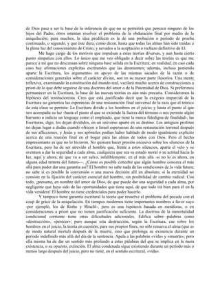 de Dios pasa a ser la base de la inferencia de que no se permitirá que perezca ninguno de los
hijos del Padre; otros intentan resolver el problema de la obduración final por medio de la
aniquilación; para muchos, la idea predilecta es la de una probación o período de prueba
continuado, o segundo, y que éste dura, como dicen, hasta que todas las almas han sido traídas a
la plena luz del conocimiento de Cristo, y nevados a la aceptación o rechazo definitivo de El.
Me hago cargo de los motivos que impulsan a estas teorías diversas, y aun hasta cierto
punto simpatizo con ellos. Lo único que me veo obligado a decir sobre las teorías es que me
parece a mí que no descansan sobre ninguna base sólida en la Escritura; en realidad, en casi cada
caso hay afirmaciones explícitas escriturales que las desmienten; además, incluso poniendo
aparte la Escritura, los argumentos en apoyo de las mismas sacados de la razón o de
consideraciones generales sobre el carácter divino, son en su mayor parte ilusorios. Una mente
reflexiva, examinando la constitución del mundo real, vacilará mucho acerca de construcciones a
priori de lo que debe seguirse de una doctrina del amor o de la Paternidad de Dios. Si preferimos
permanecer en la Escritura, la base de las nuevas teorías es aún más precaria. Consideremos la
hipótesis del restitucionista. Creo que está justificado decir que la exégesis imparcial de la
Escritura no garantiza las esperanzas de una restauración final universal de la raza que el teórico
de esta clase se permite. La Escritura divide a los hombres en el juicio; y hasta el punto al que
nos acompaña su luz -hasta el punto al que se extiende la fuerza del término o nos permite algún
barrunto o indicio un lenguaje como el empleado, que tiene la marca fidedigna de finalidad-, las
Escrituras, digo, los dejan divididos, en un universo aparte en su destino. Los antiguos profetas
no dejan lugar a dudas cuando ofrecen a Israel esperanzas de una restauración terrenal después
de sus aflicciones, y Jesús y sus apóstoles podían haber hablado de modo igualmente explícito
acerca de una reunión final en el hogar para las almas de todos con Dios. Pero el hecho
impresionante es que no lo hicieron. No quisiera hacer presión excesiva sobre los silencios de la
Escritura; pero ha de ser atrevido el hombre que, frente a estos silencios, aparta el velo y se
aventura a dar la seguridad a cada alma, cualquiera que sea su estado moral o su actitud hacia la
luz, aquí y ahora, de que va a ser salvo, infaliblemente, en el más allá -si no lo es ahora, en
alguna edad remota del futuro---. ¿Cómo es posible concebir que algún hombre conozca el más
allá para poder dar una garantía así? El hombre no sabe nada de las condiciones de la vida futura;
no sabe si es posible la conversión o una nueva decisión allí en absoluto; si la eternidad no
consiste en la fijación del carácter esencial del hombre, sin posibilidad de cambio radical. Con
todo, ¡presume, en nombre del amor de Dios, de que puede dar una seguridad a cada alma, por
negligente que haya sido de las oportunidades que tiene aquí, de que todo irá bien para él en la
vida venidera! El hombre no tiene credenciales para poder hacerlo.
Y tampoco tiene garantía escritural la teoría que resuelve el problema del pecado con el
coup de gráce de la aniquilación. En tiempos modernos tiene importantes nombres a favor suyo
-por ejemplo, los de Rothe y Ritschl-, pero es una hipótesis basada en metáforas, o en
consideraciones a priori que no tienen justificación suficiente. La doctrina de la inmortalidad
condicional corriente tiene otras dificultades adicionales. Edifica sobre palabras como
«destrucción», «perecer»; pero aunque esta destrucción, según la Escritura, cae sobre los
hombres en el juicio, la teoría en cuestión, para sus propios fines, no sólo renueva el alma (que es
de modo natural mortal) después de la muerte, sino que prolonga su existencia durante un
período indefinido más allá del día de la sentencia. Apela a las palabras «vida» y «muerte»; pero
ella misma ha de dar un sentido más profundo a estas palabras del que se implica en la mera
existencia, o su opuesto, extinción. El alma condenada sigue existiendo durante un período más o
menos largo después del juicio, pero no tiene, en el sentido escritural, «vida».
 