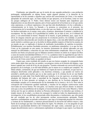 Finalmente, por plausible que sea la teoría de una segunda probación o una probación
prolongada -indispensable en alguna forma, según algunos piensan, si la duración de la
oportunidad se ha de extender a aquellos que carecen del conocimiento de Cristo, o los medios
apropiados de conocerle aquí-, no tiene mucho en que apoyarse, en la Escritura, como no sean
los pasajes ambiguos de 11 Pedro. Estos últimos textos son bastante para impedimos que
dogmaticemos en una dirección opuesta; pero el tenor general de la Escritura no es tal que anime
estas esperanzas, o a ofrecer esperanzas a los que han sido desobedientes a la luz a sabiendas y
voluntariamente en la tierra. La llamada y la promesa se concentran en el presente; las
consecuencias de la incredulidad ahora, se nos dice que son fatales. El juicio mismo procede de
los hechos realizados en el cuerpo; éstos solos, al parecer, determinan el carácter y medida de la
recompensa. No hay indicio de la posibilidad de cambio, de un lado al otro, en el tribunal del
juicio, o con anterioridad al mismo. Después de la muerte, el gran problema, pues, sigue sin el
alivio de ninguna solución que nos proporcione la revelación positiva. En realidad, es posible
que haya factores desconocidos por nosotros de alguna clase, y aún más debe haberlos porque de
modo instintivo sentimos que no se ha dicho la última palabra respecto al final de los asuntos de
un mundo en que va implicado el destino de multitudes incalculables de espíritus in-mortales.
Probablemente, con nuestras facultades presentes, no podríamos entenderlos, si es que los hay.
Como ya he expresado en otro punto, no tenemos instrumento de cálculo adecuado con que
manejar las dificultades y relaciones de este tema infinitamente complicado. Dios es el juez. A
nosotros nos basta con procurar que no fallemos nosotros mismos en entrar en el reposo de Dios
a causa de nuestra incredulidad (Hebreos 3:7; 4: 1); y podemos tener la seguridad de que todo lo
que pueda hacer el amor y que permita la justicia, con la gracia infinita que desciende a raudales
de la cruz de Cristo como fondo, no quedará sin hacer.
Espero que, como resultado del estudio en que nos hemos ocupado, he conseguido hasta
cierto punto dejar claro que hay un sentido y un progreso ciertos en la historia del dogma, y que
hemos captado una visión de la ley de este progreso. Termino reiterando mi convicción de que la
perspectiva de la teología, si no del todo brillante, por lo menos no es sombría por completo. No
faltan señales, ciertamente, de que nos hallamos en víspera de nuevos conflictos, en que nuevos y
enérgicos disolventes serán aplicados a las doctrinas cristianas, y que pueden ser motivo de
ansiedad y prueba para muchos que no se dan cuenta que la fe cristiana ha de ser una batalla
permanente en cada edad. Esta batalla habrá que lucharla, si no me equivoco, en primer lugar,
alrededor del baluarte del valor y autoridad de las Sagradas Escrituras. La necesidad más
imperiosa de la hora presente en teología es una doctrina de la Escritura adaptada a las
necesidades actuales en la armonización de las demandas de la ciencia y de la fe. Pero toda la
concepción del Cristianismo quedará implicada, y muchas de las antiguas controversias serán
reavivadas en nuevas formas. Por otra parte, veo muchas cosas que ofrecen aliento: la atención
seria que se da a los problemas de la religión; el reconocimiento de Cristo como Maestro y Señor
incluso por los que no admiten de pleno su Persona sobrenatural y los derechos que reclama; el
temple sincero de la edad, y su deseo de conseguir la verdad en todos los departamentos de la
investigación; la luz escudriñadora proyectada sobre documentos e instituciones, que sólo puede
dar por resultado que los de valor permanente reciban reconocimiento apropiado. Puede
esperarse confiadamente un período constructivo, que siga a la temporada presente de criticismo
y examen de los fundamentos, y entonces presenciaremos la elevación del edificio mayor y más
fuerte de la teología que han visto hasta ahora los siglos. No obstante, si se me pregunta en qué
consistirá la peculiaridad distintiva del Cristianismo del siglo veinte, contestaré que no es en
ningún descubrimiento nuevo o sobremanera esplendente en teología lo que espero. Las líneas de
 