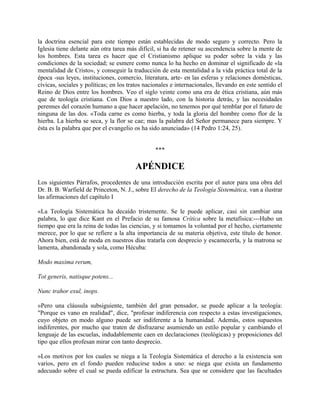 la doctrina esencial para este tiempo están establecidas de modo seguro y correcto. Pero la
Iglesia tiene delante aún otra tarea más difícil, si ha de retener su ascendencia sobre la mente de
los hombres. Esta tarea es hacer que el Cristianismo aplique su poder sobre la vida y las
condiciones de la sociedad; se esmere como nunca lo ha hecho en dominar el significado de «la
mentalidad de Cristo», y conseguir la traducción de esta mentalidad a la vida práctica total de la
época -sus leyes, instituciones, comercio, literatura, arte- en las esferas y relaciones domésticas,
cívicas, sociales y políticas; en los tratos nacionales e internacionales, llevando en este sentido el
Reino de Dios entre los hombres. Veo el siglo veinte como una era de ética cristiana, aún más
que de teología cristiana. Con Dios a nuestro lado, con la historia detrás, y las necesidades
perennes del corazón humano a que hacer apelación, no tenemos por qué temblar por el futuro de
ninguna de las dos. «Toda carne es como hierba, y toda la gloria del hombre como flor de la
hierba. La hierba se seca, y la flor se cae; mas la palabra del Señor permanece para siempre. Y
ésta es la palabra que por el evangelio os ha sido anunciada» (14 Pedro 1:24, 25).
***
APÉNDICE
Los siguientes Párrafos, procedentes de una introducción escrita por el autor para una obra del
Dr. B. B. Warfield de Princeton, N. J., sobre El derecho de la Teología Sistemática, van a ilustrar
las afirmaciones del capítulo I
«La Teología Sistemática ha decaído tristemente. Se le puede aplicar, casi sin cambiar una
palabra, lo que dice Kant en el Prefacio de su famosa Crítica sobre la metafísica:---Hubo un
tiempo que era la reina de todas las ciencias, y si tomamos la voluntad por el hecho, ciertamente
merece, por lo que se refiere a la alta importancia de su materia objetiva, este título de honor.
Ahora bien, está de moda en nuestros días tratarla con desprecio y escamecerla, y la matrona se
lamenta, abandonada y sola, como Hécuba:
Modo maxima rerum,
Tot generis, natisque potens...
Nunc trahor exul, inops.
»Pero una cláusula subsiguiente, también del gran pensador, se puede aplicar a la teología:
"Porque es vano en realidad", dice, "profesar indiferencia con respecto a estas investigaciones,
cuyo objeto en modo alguno puede ser indiferente a la humanidad. Además, estos supuestos
indiferentes, por mucho que traten de disfrazarse asumiendo un estilo popular y cambiando el
lenguaje de las escuelas, indudablemente caen en declaraciones (teológicas) y proposiciones del
tipo que ellos profesan mirar con tanto desprecio.
»Los motivos por los cuales se niega a la Teología Sistemática el derecho a la existencia son
varios, pero en el fondo pueden reducirse todos a uno: se niega que exista un fundamento
adecuado sobre el cual se pueda edificar la estructura. Sea que se considere que las facultades
 
