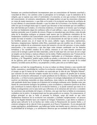 humanas son constitucionalmente incompetentes para un conocimiento de bastante exactitud y
veracidad de Dios y sus caminos como se presupone en la teología; o que la naturaleza de la
religión, que se supone yace entre el sentimiento o la emoción, se cree que excluye el elemento
del conocimiento -al contrario, naturalmente, del ropaje poético en que las emociones religiosas
se visten de modo transitorio-; o que falte en la razón o la revelación una fuente de confianza de
la cual obtener el conocimiento deseado; o que los datos de la Escritura o los hechos religiosos
sobre los que la teología hasta aquí se supone que descansa se han mostrado que son endebles y
han sido barridos por la duda y el criticismo modernos, el resultado es el mismo: que la teología
no tiene un fundamento digno de confianza sobre el cual edificar, y que, en consecuencia, no es
legítimo pretender usar el nombre de ciencia. Porque se concederá que esta última y más elevada
rama de la disciplina teológica se propone nada menos que la exhibición sistemática de los
fundamentos científicos del conocimiento cierto que poseemos de Dios y de su carácter y de sus
modos de tratar al mundo y a los hombres; y si un conocimiento de este tipo no existe; si lo que
los hombres poseen son, en el mejor de los casos, anhelos vagos, intuiciones, aspiraciones,
barruntos, imaginaciones, hipótesis sobre Dios, asumiendo que este nombre sea, él mismo, algo
más que un símbolo de un sentimiento oscuro del misterio a la raíz del universo; si estos estados
emocionales y las concepciones a que dan lugar están siempre cambiando con las fantasías
tornadizas y los variables estadios de la cultura, entonces es en vano intentar construir una
ciencia de la teología a partir de tales materiales, como lo seda tejer tela con rayos de sol o erigir
un templo con las formas y matices efímeros de las nubes. Podría construirse una "Ciencia de las
Religiones- para investigar las leyes psicológicas implicadas en el fenómeno religioso y sus
ilusiones, y la "Dogmática" podría seguir siendo un estudio y criticismo de los credos históricos
de las Iglesias; pero una Ciencia de la Teología independiente, como un cuerpo de la verdad
natural y revelada acerca de Dios y sus propósitos y tratos, para esto ya no habría lugar...
»Dejando a un lado las insignificancias, la cosa se reduce en último término a una cuestión del
hecho, naturaleza y posibilidad de verificar la revelación cristiana (bíblica) histórica. Ha pasado
el tiempo en que la mente de los hombres era cautivada por la idea de una "Religión Natural",
que consistía en unos artículos simples sacados de la razón y capaces de prueba por la misma,
aparte de la revelación sobrenatural -el sueño predilecto de los Deístas y los Ilustrados del siglo
dieciocho-; y si bien la teoría especulativa" que haría a la teología independiente de la historia, al
resolver sus doctrinas esenciales en ideas metafísicas, tiene todavía sus defensores, su cetro ha
sido quebrado desde hace tiempo en el dominio de la teología realmente seria. Quedan como una
fuente de conocimiento teológico las palabras y actos reveladores y redentores positivos de Dios
que constituyen la materia objeto de la revelación histórica, y se puede sostener que éstas no se
hallan en antagonismo con la sana razón que reflexione en la estructura del universo o considere
las cuestiones más profundas del origen y el destino, sino que más bien se hallan en consonancia
verdadera con la razón y le proporcionan una luz para guiarla en su camino. En consecuencia, el
peligro principal en que se halla al presente la teología, surge del modo en que estos
fundamentos históricos de la revelación son criticados y asaltados escépticamente -un proceso
que ya ha llegado bastante lejos con respecto al Antiguo Testamento, y que ahora se empieza a
aplicar para subvertir la fe en hechos tan vitales como la Resurrección de nuestro Señor, y el
contexto milagroso de la vida de Cristo en general, en el Nuevo Testamento-. Es en esta parte del
campo apologético, probablemente, que habrá que luchar una batalla nueva y decisiva a favor de
la posibilidad de la teología; y es satisfactorio observar que un resultado del movimiento crítico
 