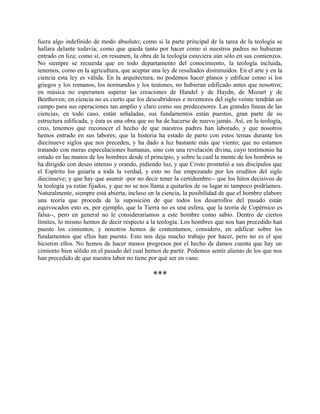 fuera algo indefinido de modo absoluto; como si la parte principal de la tarea de la teología se
hallara delante todavía; como que queda tanto por hacer como si nuestros padres no hubieran
entrado en liza; como si, en resumen, la obra de la teología estuviera aún sólo en sus comienzos.
No siempre se recuerda que en todo departamento del conocimiento, la teología incluida,
tenemos, como en la agricultura, que aceptar una ley de resultados disminuidos. En el arte y en la
ciencia esta ley es válida. En la arquitectura, no podemos hacer planos y edificar como si los
griegos y los romanos, los normandos y los teutones, no hubieran edificado antes que nosotros;
en música no esperamos superar las creaciones de Handel y de Haydn, de Mozart y de
Beethoven; en ciencia no es cierto que los descubridores e inventores del siglo veinte tendrán un
campo para sus operaciones tan amplio y claro como sus predecesores. Las grandes líneas de las
ciencias, en todo caso, están señaladas, sus fundamentos están puestos, gran parte de su
estructura edificada, y ésta es una obra que no ha de hacerse de nuevo jamás. Así, en la teología,
creo, tenemos que reconocer el hecho de que nuestros padres han laborado, y que nosotros
hemos entrado en sus labores; que la historia ha estado de parto con estos temas durante los
diecinueve siglos que nos preceden, y ha dado a luz bastante más que viento; que no estamos
tratando con meras especulaciones humanas, sino con una revelación divina, cuyo testimonio ha
estado en las manos de los hombres desde el principio, y sobre la cual la mente de los hombres se
ha dirigido con deseo intenso y orando, pidiendo luz, y que Cristo prometió a sus discípulos que
el Espíritu los guiaría a toda la verdad, y esto no fue empezando por los eruditos del siglo
diecinueve; y que hay que asumir -por no decir tener la certidumbre-- que los hitos decisivos de
la teología ya están fijados, y que no se nos llama a quitarlos de su lugar ni tampoco podríamos.
Naturalmente, siempre está abierta, incluso en la ciencia, la posibilidad de que el hombre elabore
una teoría que proceda de la suposición de que todos los desarrollos del pasado están
equivocados esto es, por ejemplo, que la Tierra no es una esfera, que la teoría de Copérnico es
falsa--, pero en general no le consideraríamos a este hombre como sabio. Dentro de ciertos
límites, lo mismo hemos de decir respecto a la teología. Los hombres que nos han precedido han
puesto los cimientos, y nosotros hemos de contentamos, considero, en edificar sobre los
fundamentos que ellos han puesto. Esto nos deja mucho trabajo por hacer, pero no es el que
hicieron ellos. No hemos de hacer menos progresos por el hecho de damos cuenta que hay un
cimiento bien sólido en el pasado del cual hemos de partir. Podemos sentir aliento de los que nos
han precedido de que nuestra labor no tiene por qué ser en vano.
***
 