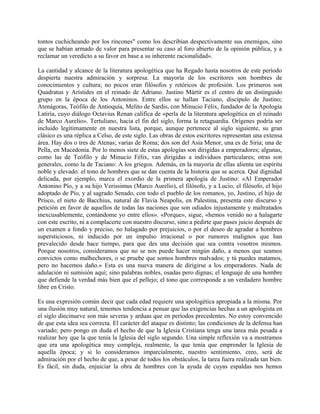 tontos cuchicheando por los rincones" como los describían despectivamente sus enemigos, sino
que se habían armado de valor para presentar su caso al foro abierto de la opinión pública, y a
reclamar un veredicto a su favor en base a su inherente racionalidad».
La cantidad y alcance de la literatura apologética que ha Regado hasta nosotros de este período
despierta nuestra admiración y sorpresa. La mayoría de los escritores son hombres de
conocimientos y cultura; no pocos eran filósofos y retóricos de profesión. Los primeros son
Quadratus y Arístides en el reinado de Adriano. Justino Mártir es el centro de un distinguido
grupo en la época de los Antoninos. Entre ellos se hallan Taciano, discípulo de Justino;
Atenágoras, Teófilo de Antioquía, Melito de Sardis, con Minucio Félix, fundador de la Apología
Latiria, cuyo diálogo Octavius Renan califica de «perla de la literatura apologética en el reinado
de Marco Aurelio». Tertuliano, hacia el fin del siglo, forma la retaguardia. Orígenes podría ser
incluido legítimamente en nuestra lista, porque, aunque pertenece al siglo siguiente, su gran
clásico es una réplica a Celso, de este siglo. Las obras de estos escritores representan una extensa
área. Hay dos o tres de Atenas; varias de Roma; dos son del Asia Menor, una es de Siria; una de
Pella, en Macedonia. Por lo menos siete de estas apologías son dirigidas a emperadores; algunas,
como las de Teófilo y de Minucio Félix, van dirigidas a individuos particulares; otras son
generales, como la de Taciano: A los griegos. Además, en la mayoría de ellas alienta un espíritu
noble y elevado: el tono de hombres que se dan cuenta de la historia que se acerca. Qué dignidad
delicada, por ejemplo, marca el exordio de la primera apología de Justino: «Al Emperador
Antonino Pío, y a su hijo Verissimus (Marco Aurelio), el filósofo, y a Lucio, el filósofo, el hijo
adoptado de Pío, y al sagrado Senado, con todo el pueblo de los romanos, yo, Justino, el hijo de
Prisco, el nieto de Bacchius, natural de Flavia Neapolis, en Palestina, presenta este discurso y
petición en favor de aquellos de todas las naciones que son odiados injustamente y maltratados
inexcusablemente, contándome yo entre ellos». «Porque», sigue, «hemos venido no a halagarte
con este escrito, ni a complacerte con nuestro discurso, sino a pedirte que pases juicio después de
un examen a fondo y preciso, no halagado por prejuicios, o por el deseo de agradar a hombres
supersticiosos, ni inducido por un impulso irracional o por rumores malignos que han
prevalecido desde hace tiempo, para que des una decisión que sea contra vosotros mismos.
Porque nosotros, consideramos que no se nos puede hacer ningún daño, a menos que seamos
convictos como malhechores, o se pruebe que somos hombres malvados; y tú puedes matamos,
pero no hacemos daño.» Esta es una nueva manera de dirigirse a los emperadores. Nada de
adulación ni sumisión aquí; sino palabras nobles, osadas pero dignas; el lenguaje de una hombre
que defiende la verdad más bien que el pellejo; el tono que corresponde a un verdadero hombre
libre en Cristo.
Es una expresión común decir que cada edad requiere una apologética apropiada a la misma. Por
una ilusión muy natural, tenemos tendencia a pensar que las exigencias hechas a un apologista en
el siglo diecinueve son más severas y arduas que en períodos precedentes. No estoy convencido
de que esta idea sea correcta. El carácter del ataque es distinto; las condiciones de la defensa han
variado; pero pongo en duda el hecho de que la Iglesia Cristiana tenga una tarea más pesada a
realizar hoy que la que tenía la Iglesia del siglo segundo. Una simple reflexión va a mostramos
que era una apologética muy compleja, realmente, la que tenía que emprender la Iglesia de
aquella época; y si lo consideramos imparcialmente, nuestro sentimiento, creo, será de
admiración por el hecho de que, a pesar de todos los obstáculos, la tarea fuera realizada tan bien.
Es fácil, sin duda, enjuiciar la obra de hombres con la ayuda de cuyas espaldas nos hemos
 