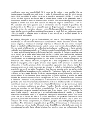 consideraba como una imposibilidad. Si la suma de los males es una cantidad fija, es
indudablemente imposible que nadie tenga el poder de disminuirla en nada. Es prácticamente
inconcebible un cambio de malo a bueno en la naturaleza humana (iii. 67-69). El perdón del
pecado no tiene lugar en su sistema. Que el mundo fuera creado, o sea gobernado, para el
beneficio del hombre le parece la más ridícula de las ideas. Para atacar al Evangelio no vacila en
degradar al hombre en la escala de la creación por debajo del rango de los brutos (iv. 23-25, 78,
79). Considera una ofensa peculiar que el Cristianismo sea una religión de pecadores. La
proclamación en los Misterios es a aquellos que son de puro corazón y vida íntegra; pero el
Evangelio invita a los malvados, indignos y ruines. No hay necesidad de proseguir su ataque en
mayor detalle, pero, teniendo en consideración su época, se puede decir sin vacilar que era una
critica formidable y efectiva, tanto o más que la que procede de la artillería pesada de la
incredulidad de nuestros días.
Sin embargo, lo singular es que, en cuanto sabemos, esta obra de Celso hizo muy poco impacto
en su tiempo. Ni tan sólo oímos hablar de su existencia hasta ochenta o noventa años más tarde,
cuando Orígenes, a instancias de un amigo, emprende su refutación. En todo caso no consiguió
detener la marcha triunfal del Cristianismo hacia la victoria en el Imperio. ¿Por qué? ¿Por qué un
libro tan agudo y hábil, escrito por un hombre tan inteligente --un libro que ya había recogido
casi todas las objeciones principales al Cristianismo según hemos indicado-, falló en su objetivo?
No puedo aquí ni intentar bosquejar la línea de la réplica magnífica de Orígenes, pero hay unas
pocas razones que se hallan sobre la superficie que hacen resaltar, creo, por lo menos las causas
principales de su fracaso, y por esta razón son instructivas. Una razón, se puede afirmar
confiadamente, era la evidente parcialidad del libro. Celso, ni tan sólo intenta ser imparcial. Se
dedica con afán a retorcer, ridiculizar, desfigurar, dar la peor idea posible de todo. Esto podía
divertir a los paganos, pero no podía producir efecto alguno en los cristianos o aquellos que
sabían cómo vivían los cristianos. Estos no necesitaban argumentos para refutar a Celso. Los
creyentes sabían por su propia experiencia que no decía la verdad; no hacía justicia a sus libros,
su religión, su moral, sus vidas. Semejante a ésta, hay una segunda razón, que es la extraña
ceguera en el libro a la grandeza moral y espiritual del Cristianismo. Celso no la ve en absoluto,
o si la ve, no la reconoce. Pero los demás no eran tan ciegos, y cuando la verdad en Jesús era
puesta delante de los hombres, éstos contemplaban su gloria espiritual y sentían su poder
salvador. En presencia de una visión así las objeciones de Celso se desvanecían como fantasmas
al amanecer. Una tercera razón para explicar el fracaso era la inadecuación de las explicaciones
que Celso tenía para ofrecer acerca del Cristianismo. Esta es la prueba que todos los sistemas de
incredulidad tienen que pasar. No basta con refutar al Cristianismo; hay que explicarlo, y Celso
no tiene explicación satisfactoria que ofrecer. Forzado a hacerlo, no tiene mejor hipótesis a
sugerir que impostura por parte de Jesús y sus discípulos. Pero la conciencia humana nunca se
reconciliará con esto como una explicación adecuada de un sistema como el Cristianismo. Se
aparta de ella, retrocede, y a menos que la incredulidad se desentienda de esta idea, y en formas
más sutiles o más burdas nunca lo ha logrado, no conseguirá el asentimiento general. Una cuarta
razón a dar por el fracaso del libro es la extraña perversidad con que Celso convierte las cosas
que son la gloria del Cristianismo en un argumento en contra del mismo. Esto se aplica a su
invitación a los pobres, los ignorantes, los pecadores, que para Celso era la principal «piedra de
escándalo». Una última razón se puede dar en que Celso, si bien rechaza el Cristianismo, no
tiene sustituto que ofrecer. Su idea del mundo no era defendible, ni a la luz de la razón ni ante las
necesidades del corazón, frente a la del cristiano. Los hombres creían que en la doctrina de un
 