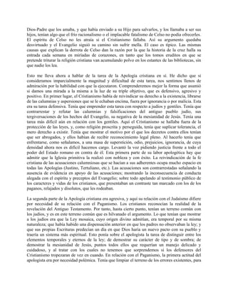 Dios-Padre que los amaba, y que había enviado a su Hijo para salvarlos, y los llamaba a ser sus
hijos, tenían algo que el frío racionalismo o el implacable fatalismo de Celso no podía ofrecerles.
El espíritu de Celso no les atraía si el Cristianismo fallaba. Así su argumento quedaba
desvirtuado y el Evangelio siguió su camino sin sufrir mella. El caso es típico. Las mismas
causas que explican la derrota de Celso dan la razón por la que la historia de la cruz halla su
entrada cada semana en miríadas de corazones, en tanto que los tomos eruditos en que se
pretende triturar la religión cristiana van acumulando polvo en los estantes de las bibliotecas, sin
que nadie los lea.
Esto me lleva ahora a hablar de la tarea de la Apología cristiana en sí. He dicho que si
consideramos imparcialmente la magnitud y dificultad de esta tarea, nos sentimos llenos de
admiración por la habilidad con que la ejecutaron. Comprenderemos mejor la forma que asumió
si damos una mirada a la misma a la luz de su triple objetivo, que es defensivo, agresivo y
positivo. En primer lugar, el Cristianismo había de reivindicar su derecho a la existencia, librarse
de las calumnias y aspersiones que se le echaban encima, fuera por ignorancia o por malicia. Esta
era su tarea defensiva. Tenía que emprender esta tarea con respecto a judíos y gentiles. Tenía que
contrarrestar y refutar las calumnias y falsificaciones del antiguo pueblo judío, sus
tergiversaciones de los hechos del Evangelio, su negativa de la mesianidad de Jesús. Tenía una
tarea más difícil aún en relación con los gentiles. Aquí el Cristianismo se hallaba fuera de la
protección de las leyes, y, como religión proscrita y perseguida, tenía que suplicar tolerancia, el
mero derecho a existir. Tenía que mostrar el motivo por el que los decretos contra ellos tenían
que ser abrogados, y ellos habían de recibir reconocimiento legal pleno. Al hacerlo tenía que
enfrentarse, como señalamos, a una masa de superstición, odio, prejuicios, ignorancia, de cuya
densidad ahora nos es difícil hacemos cargo. Levantó la voz pidiendo justicia frente a todo el
poder del Estado romano en contra de él. Esta primera parte de su labor apologética hay que
admitir que la Iglesia primitiva la realizó con nobleza y con éxito. La reivindicación de la fe
cristiana de las acusaciones calumniosas que se hacían a sus adherentes ocupa mucho espacio en
todas las Apologías (Justino, Tertuliano, etc.). Las acusaciones son contrarrestadas señalando la
ausencia de evidencia en apoyo de las acusaciones; mostrando la inconsecuencia de conducta
alegada con el espíritu y preceptos del Evangelio; sobre todo apelando al testimonio público de
los caracteres y vidas de los cristianos, que presentaban un contraste tan marcado con los de los
paganos, relajados y disolutos, que les rodeaban.
La segunda parte de la Apología cristiana era agresiva, y aquí su relación con el Judaísmo difiere
por necesidad de su relación con el Paganismo. Los cristianos reconocían la realidad de la
revelación del Antiguo Testamento. Por tanto, hasta cierto punto, tenían un terreno común con
los judíos, y es en este terreno común que es hilvanado el argumento. Lo que tenían que mostrar
a los judíos era que la Ley mosaica, cuyo origen divino admitían, era temporal por su misma
naturaleza; que había habido una dispensación anterior en que los padres no observaban la ley; y
que sus propias Escrituras predecían un día en que Dios haría un nuevo pacto con su pueblo y
traería un sistema más espiritual. Esto ponía sobre el apologista la tarea de distinguir entre los
elementos temporales y eternos de la ley; de demostrar su carácter de tipo y de sombra; de
demostrar la mesianidad de Jesús, puntos todos ellos que requerían un manejo delicado y
cuidadoso, y al tratar con los cuales no tenemos que sorprendemos si los defensores del
Cristianismo tropezaran de vez en cuando. En relación con el Paganismo, la primera actitud del
apologista era por necesidad polémica. Tenía que limpiar el terreno de los errores existentes, para
 