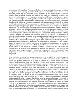 conseguir que se le escuchara. Todos los apologistas, en consecuencia, dedican mucha atención a
la exposición de la locura y absurdidad de la idolatría, y el carácter pueril e inmoral de la
mitología pagana. En esto obtuvieron ayuda abundante de los mismos poetas y filósofos
paganos. Una verdadera apología, sin embargo, no puede ser enteramente negativa. Los
escritores cristianos, pues, no se contentaron con atacar simplemente a las religiones paganas,
sino que presentaron por su parte las grandes verdades de la religión natural. Proclamaron, con
una claridad y seguridad en sorprendente contraste con la vacilación de las escuelas, las grandes
doctrinas de la unidad de Dios, de su providencia universal, de su gobierno moral, de la vida
venidera, del juicio futuro. Para muchas de estas doctrinas podían también aducir el testimonio
de escritores paganos; pero aquí aparece una marcada diferencia en los rangos de los distintos
apologistas. Una escuela --en la cual se pueden considerar como típicos Taciano, Teófilo y
Tertuliano-- adoptó una actitud francamente hostil a la filosofía y estudios paganos. Su obra
había terminado cuando mostraban los errores, contradicciones y absurdos en que habían caído
los escritores paganos. Otra escuela, de más enjundia --representada principalmente por Justino y
Orígenes-, adoptaba una posición más liberal con respecto a la filosofía, y de buena gana se
valían de todo rayo de que hallaran en la sabiduría pagana. Reconocían tan claramente como los
demás lo inadecuado de la guía de la razón, y no dejaban de mostrar la naturaleza confusa y
conflictiva de las opiniones de los antiguos paganos. Pero su relación a la sabiduría pagana no se
agotaba en esta actitud negativa. Con Pablo no despreciaban el argumento: «Como ha dicho
alguno de vuestros poetas» (Hechos 18:28). Aquí se incluye la doctrina de Justino de la palabra
espermática, que ya hemos mencionado. Todos los hombres, dice, tienen en sí una porción de la
palabra divina. «Todas las cosas», por tanto, se atreve a afirmar, «que han sido dichas con
rectitud entre los hombres son propiedad de nosotros los cristianos». Los sabios y los
legisladores tenían una porción de esta Palabra; en Cristo poseemos toda la Palabra. Cristo, pues,
proporciona el canon por el cual distinguimos lo verdadero de lo falso en la enseñanza de la
antigüedad.
Pero, finalmente, la tarea de esta apologética era también en parte positiva --en relación, quiero
decir, con el Cristianismo mismo-. No era bastante denibar los sistemas rivales idólatras, o
incluso que quedaran establecidas en su lugar las verdades de la religión natural. El carácter
positivo del Cristianismo como una revelación de Dios debía también ser defendido. Los
apologistas afirmaban la divinidad, la mesianidad, el nacimiento sobrenatural, la resurrección, el
reinado celestial de Jesús, y sostenían que, por medio de El, Dios había dado a los hombres una
revelación nueva y definitiva. Una parte indispensable de su obra apologética, pues, era
establecer la realidad de esta revelación aducida, y aquí las líneas de evidencia se caracterizaban
como sigue. El lugar principal lo ocupaba siempre el argumento de la profecía, y puede decirse
que la fori-na en que los apologistas manejaban este argumento, si bien era poco crítica, era, en
lo sustancial, sana. Los pasajes en que insistían principalmente eran aquellos que la Iglesia
siempre ha considerado como mesiánicos (por ej. Isaías 53), y que probablemente retendrán este
carácter a pesar de la luz vertida por el criticismo sobre sus relaciones históricas. No se ponía el
mismo énfasis sobre los milagros como en tiempos posteriores, principalmente debido a que los
milagros no eran impugnados, sino adscritos a brujería. Pero Quadratus, el primer apologista
(Eusebio iv. 3), y Orígenes, en su respuesta a Celso, muestran bien que no es el milagro como
mera obra de poder, sino el milagro en su carácter moral, y en su relación con el agente, que
ofrece la prueba de ser divino (i. 68; ii. 49-51). Se hace apelación, además, repetidamente, por
parte de Justino y Orígenes, por ejemplo, a la notable difusión del Cristianismo como evidencia
 