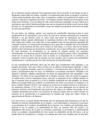 de su inherente energía espiritual. Este argumento tiene fuerza peculiar en un tiempo en que el
Paganismo usaba todos los medios violentos a su disposición para frenar su progreso victorioso,
si bien acaba triunfando sobre todos. Pero el argumento cumbre era la apelación al cambio en el
carácter y vida de los seguidores de Cristo --los milagros morales obrados por el Evangelio en las
almas de los hombres-. Con el cambio de vida venían relaciones cambiadas: un nuevo ideal en el
matrimonio, una vida de familia purificada, una nueva concepción del deber social, nuevas obras
de amor, etc. El argumento era irresistible, ya que una religión que producía estos frutos no podía
ser otra cosa que divina.
En este punto, sin embargo, aparece una cuestión de considerable importancia para la recta
comprensión de los apologistas y de su obra. Se trata de la cuestión presentada por el profesor
Harnack y los que piensan como él, sobre: hasta qué punto los apologistas que estamos
estudiando habían captado debidamente la naturaleza distintiva del Cristianismo, después de
todo. Según este erudito, casi todos ellos se han quedado cortos de una captación apropiada del
evangelio cristiano. La sustancia del Crisúanismo, dice, para ellos se hallaba sólo en el contenido
racional --en las doctrinas de Dios, de la virtud y la vida futura-, y el único valor de los hechos
objetivos del Cristianismo (la encarnación, resurrección, etc.) es dar certificación y confirmación
de estas doctrinas. El Cristianismo es un sistema de religión natural con sanciones
sobrenaturales. Las doctrinas que he clasificado como de la religión natural --Dios, inmortalidad,
virtud son la esencia de la cuestión, todo lo demás es la maquinaria de la revelación y la
atestación. Como no puedo estar de acuerdo con este veredicto, por lo menos sin considerables
modificaciones, es propio que dé una o dos razones por mi disconformidad.
Es una consideración preliminar obvia que las obras que consideramos eran apologías, y no
tratados doctrinales. Son, pues, libros escritos con un objetivo perfectamente definido, a saber,
refutar las calumnias lanzadas contra los cristianos, y reivindicar para ellos el derecho de vivir
quieta y pacíficamente bajo las leyes, en obediencia a sus propias conciencias. Dirigidas a los
paganos e idólatras, adoptan naturalmente las líneas de argumentación más apropiadas a esta
audiencia. No entran en las especialidades de la religión cristiana, sobre las cuales los paganos
no sabían nada y aun les importaban menos, sino que se mantenían en las verdades amplias en
que el contraste entre su propia fe y el de la idolatría establecida era más palpable. Lo mismo
podría ser acusado Pablo por confinar su predicación ante Félix a la justicia, la templanza y el
juicio venidero (Hechos 24:25), o por empezar en la base de la religión natural en su discurso a
los atenienses (Hechos 17:22 y sig.; ver 14:15-17), que estos apologistas por no discutir las
doctrinas interiores del Cristianismo ante personas que todavía no estaban convencidas de las
verdades elementales del teísmo. Los escritores de nuestros propios días no suelen discutir los
misterios de la justificación o la regeneración en tratados que tienen por objeto refutar el
agnosticismo de Huxley o de Spencer.
Con esta reserva, se puede admitir libremente que los apologistas dan prominencia a lo que he
llamado los artículos fundamentales de la religión, y con unanimidad se esfuerzan en convencer
a sus oponentes de la verdad y razonabilidad de los mismos. Las verdades que declaraban, pues,
incluían el ser, la unidad y la espiritualidad de Dios; su creación libre del mundo y la
dependencia del mismo de El para su existencia continuada; su providencia y administración
moral. La realidad e inmutabilidad de la ley moral; la certidumbre del día del juicio, y de un
estado futuro de recompensas y castigos. Es evidente que éstas eran verdades que era necesario
 
