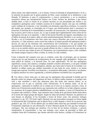 efecto moral, sino objetivamente, y en sí misma. Conoce la llamada al arrepentimiento y la fe, y
la remisión de pecados por la gracia gratuita de Dios, como resultado de la obediencia a esta
llamada. El bautismo es para él «regeneración» o «nuevo nacimiento»; y en su enseñanza
eucarística afirma una incorporación mística con Cristo. Incluso las doctrinas a que hemos
aludido antes, si bien se insiste en su carácter racional, no son presentadas por Justino y sus
compañeros apologistas como verdades escuetas de la religión natural, sino que son exhibidas
como verdades de revelación, y son vinculadas con elementos específicos cristianos. La creación
del mundo, por ejemplo, es conectada con el Logos, que históricamente pasó a encarnarse en
Jesucristo; la doctrina de la inmortalidad es asociada a la resurrección y las esperanzas cristianas;
hay un juicio, pero Cristo es el juez, etc. Lo que se puede decir legítimamente como crítica de los
apologistas creo que es lo siguiente: 1. Que la fon-nación filosófica de algunos, mezclándose con
el hábito de pensar de la época, daba un matiz predominantemente filosófico a sus escritos y les
llevaba a ver el Cristianismo más bien como una «nueva filosofía» que como un método de
salvación; y 2. Que entonces, como ocurre hoy todavía, el interés peculiar del apologista tiende a
desviar sus ojos de las doctrinas más características del Cristianismo a las que pueden ser
racionalmente defendidas, y de esta manera causa perjuicio a las proporciones de la verdad. Pero
sólo es en un sentido relativo que esto se puede afirmar de ellos; y contra esto hay que poner de
relieve el servicio que rinden al unir el Cristianismo con el pensamiento mejor y más verdadero
del mundo antiguo respecto a Dios, el alma, la virtud y la vida venidera.
Como evaluación del conjunto creo que es evidente, como dije al principio, que no tenemos
motivos por los que hayamos de avergonzamos de este segundo siglo apologético. Tenían una
tarea difícil de realizar, y la hicieron bien. No eran superficiales. No fue una apologética
superficial y escasa, sino copiosa y compleja, tratando a muchos adversarios, y con gran variedad
de lados de la verdad. Fue una apologética, además, que tenía toda la fuerza de la realidad. Los
hombres se daban cuenta que estaban enzarzados en una lucha de veras, mortal, y no tenían
tiempo para esgrima. Escribían con intención, y su propósito daba poder y decisión a sus plumas.
La Iglesia entonces les estuvo agradecida, y nosotros podemos recordarles hoy con gratitud.
II. Voy ahora a hacer notar que, en tanto que los apologistas iban peleando la batalla que he
descrito contra los ataques del paganismo de fuera, la Iglesia estaba expuesta a un peligro más
sutil y más mortífero y tenía que afianzarse para una lucha más onerosa dentro, en su
controversia con lo que es conocido como Gnosticismo. Si la primera lucha --la de los
apologistas-- representa el conflicto de la verdad con el error en su aspecto racional y ético, la
lucha con el Gnosticismo puede decirse que representa este conflicto en su lado religioso; porque
las cuestiones de la pugna gnóstica indudablemente van más adentro, y tocan al Cristianismo en
sus partes más centrales y vitales. Aquí entramos más a fondo de lo que hemos hecho hasta ahora
en la teoría del origen griego del dogma. Según las ideas del profesor Harnack, los gnósticos no
eran herejes en absoluto; él los levantaba a tronos de honor como «los primeros teólogos
cristianos» (i. pp. 227, 255 [trad. inglJ). Harnack cree que procuraban conseguir en forma rápida
la helenización del Cristianismo que la Iglesia llevó a cabo después a través de un proceso más
gradual (i. pp. 226, 227). He de admitir que veo difícil saber cómo hay que entender la teoría del
Cristianismo implicada en esta afirmación. El prof. Harnack pierde de vista que hay teología y
«teología». Hay una teología que mantiene viva la base de los hechos cristianos, y procura
interpretarlos al conocimiento; y hay una teología, cuyo centro de gravedad se halla por
completo fuera del Cristianismo, que intenta subvertir estos hechos y disipar el Cristianismo en
 