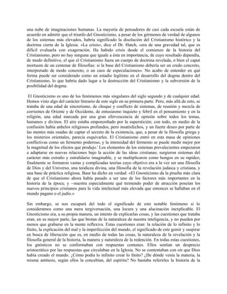una nube de imaginaciones humanas. La mayoría de pensadores de casi cada escuela están de
acuerdo en admitir que el triunfo del Gnosticismo, a pesar de los gérmenes de verdad de algunos
de los sistemas más elevados, habría significado la disolución del Cristianismo histórico y la
doctrina cierta de la Iglesia. «La crisis», dice el Dr. Hatch, «era de una gravedad tal, que es
difícil evaluarla con exageración. Ha habido crisis desde el comienzo de la historia del
Cristianismo, pero no hay ninguna que iguale a ésta en importancia, de cuyo resultado dependía,
de modo definitivo, el que el Cristianismo fuera un cuerpo de doctrina revelada, o bien el caput
mortuum de un centenar de filosofías: si la base del Cristianismo debería ser un credo concreto,
interpretado de modo concreto, o un caos de especulaciones». No acabo de entender en qué
forma puede ser considerado como un estadio legítimo en el desarrollo del dogma dentro del
Cristianismo, lo que habría dado lugar a la destrucción del Cristianismo y la subversión de la
posibilidad del dogma.
El Gnosticismo es uno de los fenómenos más singulares del siglo segundo y de cualquier edad.
Hemos visto algo del carácter literario de este siglo en su primera parte. Pero, más allá de esto, se
trataba de una edad de sincretismo, de choque y conflicto de sistemas, de reunión y mezcla de
corrientes de Oriente y de Occidente, de entusiasmo inquieto y febril en el pensamiento y en la
religión, una edad marcada por una gran efervescencia de opinión sobre todos los temas,
humanos y divinos. El aire estaba emponzoñado por la superstición; con todo, en medio de la
confusión había anhelos religiosos profundos, pero insatisfechos, y un fuerte deseo por parte de
las mentes más osadas de captar el secreto de la existencia, que, a pesar de la filosofía griega y
los misterios orientales, parecía esquivarles. El Cristianismo entró en esta masa de opiniones
conflictivas como un fermento poderoso, y la intensidad del fermento se puede medir mejor por
la magnitud de los efectos que produjo.' Los elementos de los sistemas prevalecientes empezaron
a adaptarse en nuevas relaciones bajo la acción de las ideas cristianas; surgieron sistemas del
carácter más extraño y estrafalario imaginable, y se multiplicaron como hongos en su rapidez;
finalmente se formaron vastas y complicadas teorías cuyo objetivo era a la vez ser una filosofía
de Dios y del Universo, una teodicea divina, una filosofía de la revelación judaica y cristiana, y
una base de práctica religiosa. Baur ha dicho en verdad: «El Gnosticismo da la prueba más clara
de que el Cristianismo ahora había pasado a ser uno de los factores más importantes en la
historia de la época; y --nuestra especialmente qué tremendo poder de atracción poseían los
nuevos principios cristianos para la vida intelectual más elevada que entonces se hallaban en el
mundo pagano o el judío.»
Sin embargo, se nos escapará del todo el significado de este notable fenómeno si lo
consideramos como una mera tergiversación, una locura y una alucinación inexplicable. El
Gnosticismo era, a su propia manera, un intento de explicarlas cosas, y las cuestiones que trataba
eran, en su mayor parte, las que brotan de la naturaleza de nuestra inteligencia, y no pueden por
menos que grabarse en la mente reflexiva. Estas cuestiones eran: la relación de lo infinito y lo
finito, la explicación del mal y la imperfección del mundo, el significado de este gemir y suspirar
en busca de liberación que es, en medio de todas las cosas, la naturaleza de la revelación y la
filosofía general de la historia, la manera y naturaleza de la redención. En todas estas cuestiones,
los gnósticos no se conformaban con respuestas comunes. Ellos sentían un desprecio
aristocrático por las respuestas que circulaban en la Iglesia. No se contentaban con oír que Dios
había creado el mundo. ¿Cómo podía lo infinito crear lo finito? ¿De dónde venía la materia, la
misma antítesis, según ellos la concebían, del espíritu? No bastaba referirles la historia de la
 