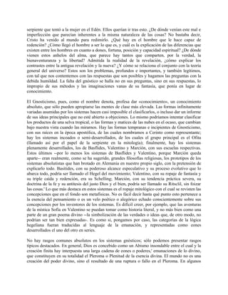 serpiente que tentó a la mujer en el Edén. Ellos querían ir tras esto. ¿De dónde venían este mal e
imperfección que parecían inherentes a la misma naturaleza de las cosas? No bastaba decir,
Cristo ha venido al mundo para redimirlo. ¿Qué hay en el hombre que le hace capaz de
redención? ¿Cómo llegó el hombre a ser lo que es, y cuál es la explicación de las diferencias que
existen entre los hombres en cuanto a dones, fortuna, posición y capacidad espiritual? ¿De dónde
vienen estos anhelos del alma, que parece hay tantos que comparten, por la verdad, la
bienaventuranza y la libertad? Admitida la realidad de la revelación, ¿cómo explicar los
contrastes entre la antigua revelación y la nueva? ¿Y cómo se relaciona el conjunto con la teoría
general del universo? Estos son los problemas, profundos e importantes, y también legítimos,
con tal que nos contentemos con las respuestas que son posibles y hagamos las preguntas con la
debida humildad. La falta del gnóstico se halla no en sus preguntas, sino en sus respuestas, lo
impropio de sus métodos y las imaginaciones vanas de su fantasía, que ponía en lugar de
conocimiento.
El Gnosticismo, pues, como el nombre denota, profesa dar «conocimiento», un conocimiento
absoluto, que sólo pueden apropiarse las mentes de clase más elevada. Las formas infinitamente
variadas asumidas por los sistemas hacen casi imposible el clasificarlos, o incluso dar un informe
de sus ideas principales que no esté abierto a objeciones. Lo mismo podríamos intentar clasificar
los productos de una selva tropical, o las formas y matices de las nubes en el ocaso, que cambian
bajo nuestra vista cuando las mirarnos. Hay las formas tempranas e incipientes de Gnosticismo,
con sus raíces en la época apostólica, de las cuales nombramos a Cerinto como representante;
hay los sistemas incoados o semi-desarrollados, de los cuales el grupo principal es el Ofita
(llamado así por el papel de la serpiente en la mitología); finalmente, hay los sistemas
plenamente desarrollados, los de Basflides, Valentino y Marción, con sus escuelas respectivas.
Estos últimos --por lo menos los sistemas de Basflides y Valentino, porque Marción queda
aparte-- eran realmente, como se ha sugerido, grandes filosofías religiosas, los prototipos de los
sistemas absolutistas que han brotado en Alemania en nuestro propio siglo, con la pretensión de
explicarlo todo. Basítides, con su poderoso alcance especulativo y su proceso evolutivo que lo
abarca todo, podría ser llamado el Hegel del movimiento; Valentino, con su ropaje de fantasía y
su triple caída y redención, era su Schelling; Marción, con su tendencia práctica severa, su
doctrina de la fe y su antítesis del justo Dios y el bien, podría ser llamado su Ritsclil, sin foizar
las cosas.' Lo que más destaca en estos sistemas es el ropaje mitológico con el cual se revisten las
concepciones que en el fondo son metafísicas. No es fácil decir hasta qué punto esto pertenece a
la esencia del pensamiento o es un velo poético o alegórico echado conscientemente sobre sus
concepciones por los inventores de los sistemas. Es difícil creer, por ejemplo, que las aventuras
de la mística Sofía en Valentino se puedan tomar como historia literal, y no más bien como una
parte de un gran poema divino --la simbolización de las verdades o ideas que, de otro modo, no
podrían ser tan bien expresadas-. Es como si, pongamos por caso, las categorías de la lógica
hegeliana fueran traducidas al lenguaje de la emanación, y representadas como eones
desarrollados el uno del otro en series.
No hay rasgos comunes absolutos en los sistemas gnósticos; sólo podemos presentar rasgos
típicos destacados. En general, Dios es concebido como un Abismo insondable entre el cual y la
creación finita hay interpuesta una larga cadena de eones o poderes,' emanaciones de lo divino,
que constituyen en su totalidad el Pleroma o Plenitud de la esencia divina. El mundo no es una
creación del poder divino, sino el resultado de una ruptura o fallo en el Pleroma. En algunos
 