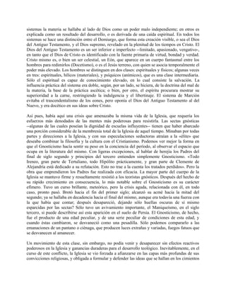 sistemas la materia se hallaba al lado de Dios como un poder malo independiente; en otros es
explicada como un resultado del desarrollo, o es derivada de una caída espiritual. En todos los
sistemas se hace una distinción entre el Demiurgo, que forma esta creación visible, o sea el Dios
del Antiguo Testamento, y el Dios supremo, revelado en la plenitud de los tiempos en Cristo. El
Dios del Antiguo Testamento es un ser inferior e imperfecto --limitado, apasionado, vengativo-,
en tanto que el Dios de Cristo es identificado con la fuente primaria de virtud, bondad y verdad.
Cristo mismo es, o bien un ser celestial, un Eón, que aparece en un cuerpo fantasmal entre los
hombres para redimirlos (Docetismo), o es el Jesús terreno, con quien se asocia temporalmente el
poder más elevado. Los hombres se distinguen en dos clases: espirituales y físicos; algunas veces
en tres: espirituales, hílicos (materiales), y psíquicos (anímicos), que es una clase intermediaria.
Sólo el espiritual es capaz de conocimiento elevado, en lo cual consiste la salvación. La
influencia práctica del sistema era doble, según, por un lado, se hiciera, de la doctrina del mal de
la materia, la base de la práctica ascética; o bien, por otro, el espíritu procurara mostrar su
superioridad a la carne, restringiendo la indulgencia y el libertinaje. El sistema de Marción
evitaba el trascendentalismo de los eones, pero oponía el Dios del Antiguo Testamento al del
Nuevo, y era docético en sus ideas sobre Cristo.
Así pues, había aquí una crisis que amenazaba la misma vida de la Iglesia, que requería los
esfuerzos más denodados de las mentes más poderosas para resistirla. Las sectas gnósticas
--algunas de las cuales poseían la dignidad de escuelas influyentes-- tienen que haber abarcado
una porción considerable de la membresía total de la Iglesia de aquel tiempo. Minaban por todas
partes y direcciones a la Iglesia, y con sus especulaciones seductoras atraían a la «élite» que
deseaba combinar la filosofía y la cultura con el Cristianismo. Podemos ver mejor la forma en
que el Gnosticismo hacía sentir su peso en la conciencia del período, al observar el espacio que
ocupa en la literatura del mismo. Con ligeras excepciones, al hablar de herejía los Padres del
final de siglo segundo y principios del tercero entienden simplemente Gnosticismo. «Todo
Ireneo, gran parte de Tertuliano, todo Hipólito prácticamente, y gran parte de Clemente de
Alejandría está dedicado a su refutación. Esto no trae a la cuenta los tratados perdidos». Pero la
obra que emprendieron los Padres fue realizada con eficacia. La mayor parte del cuerpo de la
Iglesia se mantuvo firme y resueltamente resistió a los teoristas gnósticos. Después del hecho de
su rápido crecimiento en consecuencia, lo más notable sobre el Gnosticismo es su carácter
efímero. Tuvo un curso brillante, meteórico, pero la crisis aguda, relacionada con él, en todo
caso, pronto pasó. Brotó hacia el fin del primer siglo; alcanzó su acmé hacia la mitad del
segundo; ya se hallaba en decadencia hacia el final del mismo, aunque era todavía una fuerza con
la que había que contar; después desapareció, dejando sólo huellas oscuras de sí mismo
esparcidas por las sectas? Sólo tuvo un avivamiento importante, el Maniqueísmo, en el siglo
tercero, si puede describirse así esta aparición en el suelo de Persia. El Gnosticismo, de hecho,
fue el producto de una edad peculiar, y de una serie peculiar de condiciones de esta edad, y
cuando éstas cambiaron, se desvaneció como una pesadilla. Sólo podemos compararlo a las
emanaciones de un pantano o ciénaga, que producen luces extrañas y variadas, fuegos fatuos que
se desvanecen al amanecer.
Un movimiento de esta clase, sin embargo, no podía venir y desaparecer sin efectos reactivos
poderosos en la Iglesia y ganancias duraderas para el desarrollo teológico. Inevitablemente, en el
curso de este conflicto, la Iglesia se vio forzada a afianzarse en las capas más profundas de sus
convicciones religiosas, y obligada a formular y defender las ideas que se hallan en los cimientos
 