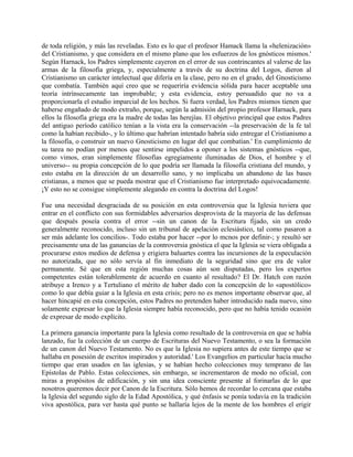de toda religión, y más las reveladas. Esto es lo que el profesor Hamack llama la «helenización»
del Cristianismo, y que considera en el mismo plano que los esfuerzos de los gnósticos mismos.'
Según Harnack, los Padres simplemente cayeron en el error de sus contrincantes al valerse de las
armas de la filosofía griega, y, especialmente a través de su doctrina del Logos, dieron al
Cristianismo un carácter intelectual que difería en la clase, pero no en el grado, del Gnosticismo
que combatía. También aquí creo que se requeriría evidencia sólida para hacer aceptable una
teoría intrínsecamente tan improbable; y esta evidencia, estoy persuadido que no va a
proporcionarla el estudio imparcial de los hechos. Si fuera verdad, los Padres mismos tienen que
haberse engañado de modo extraño, porque, según la admisión del propio profesor Harnack, para
ellos la filosofía griega era la madre de todas las herejías. El objetivo principal que estos Padres
del antiguo período católico tenían a la vista era la conservación --la preservación de la fe tal
como la habían recibido-, y lo último que habrían intentado habría sido entregar el Cristianismo a
la filosofía, o construir un nuevo Gnosticismo en lugar del que combatían.' En cumplimiento de
su tarea no podían por menos que sentirse impelidos a oponer a los sistemas gnósticos --que,
como vimos, eran simplemente filosofías egregiamente iluminadas de Dios, el hombre y el
universo-- su propia concepción de lo que podría ser llamada la filosofía cristiana del mundo, y
esto estaba en la dirección de un desarrollo sano, y no implicaba un abandono de las bases
cristianas, a menos que se pueda mostrar que el Cristianismo fue interpretado equivocadamente.
¡Y esto no se consigue simplemente alegando en contra la doctrina del Logos!
Fue una necesidad desgraciada de su posición en esta controversia que la Iglesia tuviera que
entrar en el conflicto con sus formidables adversarios desprovista de la mayoría de las defensas
que después poseía contra el error --sin un canon de la Escritura fijado, sin un credo
generalmente reconocido, incluso sin un tribunal de apelación eclesiástico, tal como pasaron a
ser más adelante los concilios-. Todo estaba por hacer --por lo mcnos por definir-; y resultó ser
precisamente una de las ganancias de la controversia gnóstica el que la Iglesia se viera obligada a
procurarse estos medios de defensa y erigiera baluartes contra las incursiones de la especulación
no autorizada, que no sólo servía al fin inmediato de la seguridad sino que era de valor
permanente. Sé que en esta región muchas cosas aún son disputadas, pero los expertos
competentes están tolerablemente de acuerdo en cuanto al resultado? El Dr. Hatch con razón
atribuye a Irenco y a Tertuliano el mérito de haber dado con la concepción de lo «apostólico»
como lo que debía guiar a la Iglesia en esta crisis; pero no es menos importante observar que, al
hacer hincapié en esta concepción, estos Padres no pretenden haber introducido nada nuevo, sino
solamente expresar lo que la Iglesia siempre había reconocido, pero que no había tenido ocasión
de expresar de modo explícito.
La primera ganancia importante para la Iglesia como resultado de la controversia en que se había
lanzado, fue la colección de un cuerpo de Escrituras del Nuevo Testamento, o sea la formación
de un canon del Nuevo Testamento. No es que la Iglesia no supiera antes de este tiempo que se
hallaba en posesión de escritos inspirados y autoridad.' Los Evangelios en particular hacía mucho
tiempo que eran usados en las iglesias, y se habían hecho colecciones muy temprano de las
Epístolas de Pablo. Estas colecciones, sin embargo, se incrementaron de modo no oficial, con
miras a propósitos de edificación, y sin una idea consciente presente al forinarlas de lo que
nosotros queremos decir por Canon de la Escritura. Sólo hemos de recordar lo cercana que estaba
la Iglesia del segundo siglo de la Edad Apostólica, y qué énfasis se ponía todavía en la tradición
viva apostólica, para ver hasta qué punto se hallaría lejos de la mente de los hombres el erigir
 