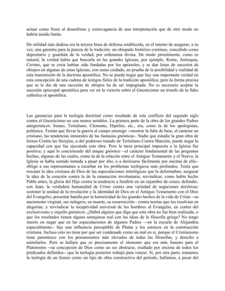 actuar como freno al desenfreno y extravagancia de una interpretación que de otro modo no
habría tenido límite.
De utilidad más dudosa era la tercera línea de defensa establecida, en el intento de asegurar, a su
vez, una garantía para la pureza de la tradición: un obispado histórico continuo, concebido como
depositario y guardián de la verdad, por ordenanza divina. De modo preeminente, como es
natural, la verdad había que buscarla en las grandes Iglesias, por ejemplo, Roma, Antioquia,
Corinto, que se creía habían sido fundadas por los apóstoles; y se dan listas de sucesión de
obispos en algunas de estas Iglesias, con sumo cuidado, en prueba de la posibilidad y realidad de
esta transmisión de la doctrina apostólica. No se puede negar que hay una importante verdad en
esta concepción de una cadena de testigos fieles de la tradición apostólica; pero la forma precisa
que se le dio de una sucesión de obispos ha de ser impugnada. No es necesario aceptar la
sucesión episcopal apostólica para ver en la victoria sobre el Gnosticismo un triunfo de la fides
catholica et apostólica.
Las ganancias para la teología doctrinal como resultado de este conflicto del segundo siglo
contra el Gnosticismo no son menos notables. La primera parte de la obra de los grandes Padres
antignósticos: Ireneo, Tertuliano, Clemente, Hipólito, etc., era, como la de los apologistas,
polémica. Tenían que llevar la guerra al campo enemigo --mostrar la falta de base, el carácter no
cristiano, las tendencias inmorales de las fantasías gnósticas-. Nadie que estudie la gran obra de
Ireneo Contra las Herejías, o del poderoso tratado de Tertuliano Contra Marción, puede negar la
capacidad con que fue ejecutada esta obra. Pero la tarea principal impuesta a la Iglesia fue
positiva; y aquí lo concienzudo del ataque gnóstico --el carácter fundamental de las preguntas
hechas, algunas de las cuales, como la de la relación entre el Antiguo Testamento y el Nuevo, la
Iglesia se había sentido tentada a pasar por alto, o a deslizarse fácilmente por encima de ella--
obligó a sus representantes a escarbar en los problemas teológicos más profundos. Tenía que
rescatar la idea cristiana de Dios de las especulaciones mitológicas que la deformaban; asegurar
la idea de la creación contra la de la emanación involuntaria; reivindicar, como había hecho
Pablo antes, la gloria del Hijo contra la tendencia a fundirle en un enjambre de cones; defender,
con Juan, la verdadera humanidad de Cristo contra una variedad de negaciones docéticas;
sostener la unidad de la revelación y la identidad de Dios en el Antiguo Testamento con el Dios
del Evangelio; presentar batalla por la historicidad de los grandes hechos de la vida de Cristo --su
nacimiento virginal, sus milagros, su muerte, su resurrección-- contra teorías que los resolvían en
alegorías; y reivindicar la receptividad universal de los hombres al Evangelio, en contra del
exclusivismo y orgullo gnósticos. ¿Habrá alguien que diga que esta obra no fue bien realizada, o
que los resultados tienen alguna semejanza real con las ideas de la filosofía griega? No tengo
interés en negar que en las especulaciones de algunos Padres ---en la escuela de Alejandría
especialmente-- hay una influencia perceptible de Platán y los estoicos en la construcción
cristiana. Incluso esto no tiene por qué ser condenado como un mal en sí, porque el Cristianismo
tiene parentesco con los pensamientos más elevados de todas las filosofías, y derecho a
asimilarlos. Pero se hallará que es precisamente el elemento que era más funesto para el
Platonismo --su concepción de Dios como un ser abstracto, exaltado por encima de todos los
predicados definidos-- que la teología posterior trabajó para vencer. Si, por otra parte, tomamos
la teología de un Ireneo como un tipo de obra constructiva del período, hallamos, a pesar del
 
