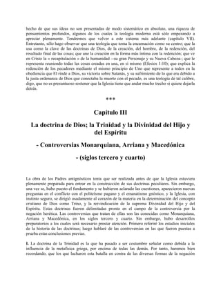 hecho de que sus ideas no son presentadas de modo sistemático en absoluto, una riqueza de
pensamientos profundos, algunos de los cuales la teología moderna está sólo empezando a
apreciar plenamente. Tendremos que volver a este sistema más adelante (capítulo VII).
Entretanto, sólo hago observar que una teología que toma la encarnación como su centro; que la
usa como la clave de las doctrinas de Dios, de la creación, del hombre, de la redención, del
resultado final de las cosas; que une la creación en la forma más íntima con la redención; que ve
en Cristo la « recapitulación » de la humanidad --su gran Personaje y su Nueva Cabeza-; que le
representa reuniendo todas las cosas creadas en una, en sí mismo (Efesios 1:10); que explica la
redención de los pecadores mediante el mismo principio de Uno que represente a todos en la
obediencia que El rinde a Dios, su victoria sobre Satanás, y su sufrimiento de lo que era debido a
la justa ordenanza de Dios que conectaba la muerte con el pecado, es una teología de tal calibre,
digo, que no es presuntuoso sostener que la Iglesia tiene que andar mucho trecho si quiere dejarla
detrás.
***
Capítulo III
La doctrina de Dios; la Trinidad y la Divinidad del Hijo y
del Espíritu
- Controversias Monarquiana, Arriana y Macedónica
- (siglos tercero y cuarto)
La obra de los Padres antignósticos tenía que ser realizada antes de que la Iglesia estuviera
plenamente preparada para entrar en la construcción de sus doctrinas peculiares. Sin embargo,
una vez se, hubo puesto el fundamento y se hubieron aclarado las cuestiones, aparecieron nuevas
preguntas en el conflicto con el politeísmo pagano y el emanatismo gnóstico, y la Iglesia, con
instinto seguro, se dirigió osadamente al corazón de la materia en la determinación del concepto
cristiano de Dios como Trino, y la reivindicación de la suprema Divinidad del Hijo y del
Espíritu. Estas doctrinas fueron delimitadas pronto en el campo de la controversia por la
negación herética. Las controversias que tratan de ellas son las conocidas como Monarquiana,
Arriana y Macedónica, en los siglos tercero y cuarto. Sin embargo, hubo desarrollos
preparatorios a los cuales será necesario prestar atención. Primero referiré los estadios iniciales
de la historia de las doctrinas; luego hablaré de las controversias en las que fueron puestas a
prueba estas conclusiones previas.
I. La doctrina de la Trinidad es la que ha pasado a ser costumbre señalar como debida a la
influencia de la metafísica griega, por encima de todas las demás. Por tanto, haremos bien
recordando, que los que lucharon esta batalla en contra de las diversas formas de la negación
 