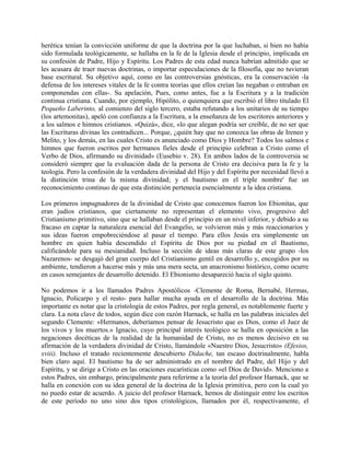 herética tenían la convicción uniforme de que la doctrina por la que luchaban, si bien no había
sido formulada teológicamente, se hallaba en la fe de la Iglesia desde el principio, implicada en
su confesión de Padre, Hijo y Espíritu. Los Padres de esta edad nunca habrían admitido que se
les acusara de traer nuevas doctrinas, o importar especulaciones de la filosofía, que no tuvieran
base escritural. Su objetivo aquí, como en las controversias gnósticas, era la conservación -la
defensa de los intereses vitales de la fe contra teorías que ellos creían las negaban o entraban en
componendas con ellas-. Su apelación, Pues, como antes, fue a la Escritura y a la tradición
continua cristiana. Cuando, por ejemplo, Hipólito, o quienquiera que escribió el libro titulado El
Pequeño Laberinto, al comienzo del siglo tercero, estaba refutando a los unitarios de su tiempo
(los artemonitas), apeló con confianza a la Escritura, a la enseñanza de los escritores anteriores y
a los salmos e himnos cristianos. «Quizá», dice, «lo que alegan podría ser creíble, de no ser que
las Escrituras divinas les contradicen... Porque, ¿quién hay que no conozca las obras de Ireneo y
Melito, y los demás, en las cuales Cristo es anunciado como Dios y Hombre? Todos los salmos e
himnos que fueron escritos por hermanos fieles desde el principio celebran a Cristo como el
Verbo de Dios, afirmando su divinidad» (Eusebio v. 28). En ambos lados de la controversia se
consideró siempre que la evaluación dada de la persona de Cristo era decisiva para la fe y la
teología. Pero la confesión de la verdadera divinidad del Hijo y del Espíritu por necesidad llevó a
la distinción trina de la misma divinidad; y el bautismo en el triple nombre' fue un
reconocimiento continuo de que esta distinción pertenecía esencialmente a la idea cristiana.
Los primeros impugnadores de la divinidad de Cristo que conocemos fueron los Ebionitas, que
eran judíos cristianos, que ciertamente no representan el elemento vivo, progresivo del
Cristianismo primitivo, sino que se hallaban desde el principio en un nivel inferior, y debido a su
fracaso en captar la naturaleza esencial del Evangelio, se volvieron más y más reaccionarios y
sus ideas fueron empobreciéndose al pasar el tiempo. Para ellos Jesús era simplemente un
hombre en quien había descendido el Espíritu de Dios por su piedad en el Bautismo,
calificándole para su mesianidad. Incluso la sección de ideas más claras de este grupo -los
Nazarenos- se desgajó del gran cuerpo del Cristianismo gentil en desarrollo y, encogidos por su
ambiente, tendieron a hacerse más y más una mera secta, un anacronismo histórico, como ocurre
en casos semejantes de desarrollo detenido. El Ebionismo desapareció hacia el siglo quinto.
No podemos ir a los llamados Padres Apostólicos -Clemente de Roma, Bernabé, Hermas,
Ignacio, Policarpo y el resto- para hallar mucha ayuda en el desarrollo de la doctrina. Más
importante es notar que la cristología de estos Padres, por regla general, es notablemente fuerte y
clara. La nota clave de todos, según dice con razón Harnack, se halla en las palabras iniciales del
segundo Clemente: «Hermanos, deberíamos pensar de Jesucristo que es Dios, como el Juez de
los vivos y los muertos.» Ignacio, cuyo principal interés teológico se halla en oposición a las
negaciones docéticas de la realidad de la humanidad de Cristo, no es menos decisivo en su
afirmación de la verdadera divinidad de Cristo, llamándole «Nuestro Dios, Jesucristo» (Efesios,
xviii). Incluso el tratado recientemente descubierto Didache, tan escaso doctrinalmente, habla
bien claro aquí. El bautismo ha de ser administrado en el nombre del Padre, del Hijo y del
Espíritu, y se dirige a Cristo en las oraciones eucarísticas como «el Dios de David». Menciono a
estos Padres, sin embargo, principalmente para referirme a la teoría del profesor Harnack, que se
halla en conexión con su idea general de la doctrina de la Iglesia primitiva, pero con la cual yo
no puedo estar de acuerdo. A juicio del profesor Harnack, hemos de distinguir entre los escritos
de este período no uno sino dos tipos cristológicos, llamados por él, respectivamente, el
 