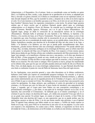 Adopcionista y el Pneumático. En el primer, Jesús es considerado como un hombre en quien
Dios, o el Espíritu de Dios, reside, y que, después de su aprobación en la tierra, es adoptado por
Dios y elevado a la gloria celestial; en el último es considerado como un ser espiritual celeste, el
más elevado después de Dios, que ha asumido la carne, y después de su obra en la tierra regresa
al cielo. En el uno tenemos a un hombre que pasa a ser Dios, en el otro un ser casi divino que se
hace hombre? Quisiera hacer los siguientes comentarios a esta teoría. En primer lugar quisiera
señalar que el único escrito que el profesor Harnack puede aducir para su cristología
«adopcionista» es el alegórico Pastor de Hermas. Se concede que la cristología del resto del
grupo (Clemente, Bernabé, Ignacio, Policarpo, etc.) es lo que él llama «Pneumática». En
segundo lugar, pongo en duda la corrección de su descripción incluso de la cristología
«Pneumática». Harnack halla el prototipo de esta Epístola a los Hebreos, la Epístola a los
Efesios, y los escritos de Juan, en el Nuevo Testamento. Pero por lo menos induce a error el dar
la impresión que estas Escrituras enseñan sólo la encarnación de un ser espiritual celeste, sin
reconocer que este ser es considerado de modo expreso, en un sentido pleno, como divino. Si los
Padres Apostólicos enseñan una doctrina de la divinidad del Hijo tan alta como la de Juan, o
Pablo, o la Epístola a los Hebreos, no creo que se pueda pedir razonablemente más. Pero,
finalmente, ¿enseña incluso Hermas sólo una cristología «adopcionista»? No puedo admitir que
lo haga. Hay, sin duda, elementos ambiguos en la cristología de Hermas, pero se refiere más bien
a otro punto: la relación del Hijo con el Espíritu de Dios. Con respecto a Cristo mismo parece
haber pocas dudas de que Hermas afirma una verdadera encarnación del Hijo preexistente. En un
lugar,' por ejemplo, se le manifiesta a Hermas una roca y una puerta, y se le dice que denotan al
Hijo de Dios. ¿Cómo pregunta él, puede ser esto, siendo así que la roca es vieja y la puerta es
nueva? Se le contesta: El Hijo de Dios es más antiguo que toda la creación, y fue el consejero del
Padre en su creación. Por esta razón es antiguo. Pero la puerta es nueva, porque fue manifestado
en los últimos días, para que los que son salvados puedan entrar por medio de ella en el Reino de
Dios. Esto, sin duda alguna, no es una cristología «adopcionista». Lo que Harnack describe bajo
este título es realmente el punto de vista de Pablo de Samosata, hacia fines del siglo tercero.
En los Apologistas, cuya posición general y cuya obra discutimos en la última conferencia,
hallamos cómo había que esperar un considerable progreso teológico. Se concede -y el que se
admita es importante- que estos escritores sostenían firmemente la fórmula trinitaria, y, además,
que creían unánimemente que era la segunda persona de la Trinidad, el «Logos», una en esencia
con el Padre la que se encanó en Cristo. Sin embargo, la nueva escuela hace una acusación seria
contra los apologistas. Se alega, primero, que cambiaron el centro de gravedad en la teología
cristiana, y lo llevaron por una vía falsa por el mero hecho de introducir esta especulación del
Logos, y segundo, que el Logos para estos Padres era una concepción cosmológica y no
primariamente cristológica- y, por tanto, es una parte de la «teología natural» en la cual, se les
reprocha, han convertido el Cristianismo-. Se defiende que es el interés cosmológico y no el
cristiano lo que les atrajo a la doctrina del Logos. ¿Es válida esta acusación? Creo que sólo lo es
en un grado muy parcial. En primer lugar, en cuanto al origen de la noción, si bien Filón de
Alejandría tiene una doctrina del Logos, es una suposición, que no se puede probar, que los
apologistas sacaron su idea de Filón, y no de una fuente mucho más próxima, o sea el apóstol
Juan. El apóstol Juan sabemos que había estado en sus manos, y Teófilo de modo expreso se
funda en él (cap. xxii), pero Filón no se menciona ni una sola vez en sus páginas. La cosa varía
con respecto a los alejandrinos, los cuales usan a Filón. Además, el argumento en favor de la
divinidad de Cristo, y de distinciones en la Divinidad, no se halla en este término solamente, sino
 