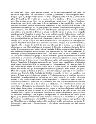 en Cristo. «El Logos», según expresa Harnack, «es la revelación-hipóstasis del Padre, "la
revelación propia de un Dios consciente de sí mismo", y, realmente, la revelación propia eterna.
Porque, según él, el Hijo siempre existía con Dios, siempre revelaba al Padre, y había sido la
plena Divinidad que El revelaba en sí mismo. En otras palabras, es Dios en su naturaleza
específica, verdaderamente Dios, y no hay distinción de esencia entre El y Dios.» Tertuliano,
como hemos visto, siguió en los pasos de los apologistas en la doctrina del Hijo; con todo, en
controversia eliminó muchos pensamientos importantes, y tuvo una influencia decisiva en la
nomenclatura de la teología. Es a él, por ejemplo, que debemos expresiones como «generación»,
«una sustancia», «tres personas».'Concibe la Trinidad como una dispositio o economia en Dios
que antecede a la creación, y defiende la unidad con la idea de que la unidad no es abrogada
cuando deriva la Trinidad de sí misma.' Pero es tan enfático como los Padres nicenos en afirmar
que el Hijo y el Espíritu son de «la misma sustancia» que el Padre.' Sin embargo, son los
teólogos alejandrinos los que fueron más efectivos en el desarrollo de nuestra doctrina, y éste es
el lugar, quizá, en que se digan unas pocas palabras sobre el carácter general de esta importante
escuela. Alejandría era la ciudad más maravillosa del mundo antiguo, en el aspecto intelectual,
segunda sólo a Atenas. Es difícil dar una idea adecuada de la misma, con su población
abigarrada, su vida febril, el choque de centenares de filosofías y religiones; la fusión de los
modos de pensamiento griego, judío y oriental -la ciudad de Filón, en que enseñaba Basilides, en
que nació el neoplatonismo, donde Atanasio rigió más adelante-. Es fácil predecir el carácter de
la teología que surgida bajo estas condiciones. Como mucho antes, en Filón, tenemos la fusión
de ideas judías con la filosofía griega, lo mismo ahora había que ver de antemano que el intento
sería el unir el Cristianismo con el pensamiento y la cultura que predominaban en este centro de
actividad. Esto es, de hecho, lo que ocurrió. El nuevo espíritu halló su encarnación en la famosa
Escuela Catequística de la ciudad, comenzando por Panteno, luego presidida con tal distinción
por Clemente (hasta el año 202), y a continuación por Orígenes (hasta 231). La característica de
esta escuela es que adopta una actitud cordial hacia la cultura pagana, no se separa de modo
tajante de la misma, sino que más bien procura asimilar lo que hay de bueno en ella. Cree que el
Dios del Evangelio es también el Dios de la primera Creación, y que todo el conocimiento y
ciencia -todo desarrollo de las facultades del hombre, concedidas por Dios- son sagrados, o son
capaces de llegar a serlo. Así procura conectar el Cristianismo, como el principio de una nueva
humanidad, con todo el círculo de los intereses intelectuales y morales del hombre. Al mismo
tiempo, lo hace en el terreno cristiano, no buscando exaltar el conocimiento sobre la nueva fe,
como a veces se la acusa de hacerlo, sino sosteniendo, más bien, que el verdadero conocimiento
siempre se ha de basar en la fe, el amor y la obediencia. En su tendencia la escuela era
especulativa, idealizadora, espiritualizante. Pero la Gnosis que procura desarrollar no es
anticristiana, sino cristiana. Los grandes maestros ocupan su puesto explícitamente en la «Regla
de Fe» cristiana -el canon ecclesiasticus- y en las Escrituras, a las cuales apelan como una
autoridad final. Orígenes, en su Primeros Principios --el intento más primitivo que conocemos
de un sistema de teología-, con propiedad distingue entre las cosas creídas con certeza por la
Iglesia, y sus propias especulaciones sobre puntos no incluidos en la enseñanza de la Iglesia, a
los cuales no concede la misma autoridad? Con todas sus faltas, me atrevo a creer que la escuela
de Alejandría tenía un ideal que haríamos bien en abrazar, y daba testimonio de una verdad de
importancia, a saber, que el Cristianismo es el principio de transformación para toda nuestra
humanidad.
 