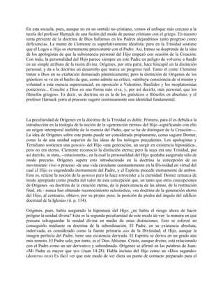 En esta escuela, pues, aunque no en un sentido no cristiano, vemos el enfoque más cercano a la
teoría del profesor Harnack de una fusión del modo de pensar cristiano con el griego. En nuestro
tema presente de la doctrina de Dios hallamos en los Padres alejandrinos tanto progreso como
deficiencias. La mente de Clemente es superlativamente idealista; pero en la Trinidad sostiene
que el Logos o Hijo es eternamente preexistente con el Padre. Así, Ireneo se desprende de la idea
de los apologistas de que la subsistencia personal del Hijo empezó con ocasión de la Creación.
Con todo, la personalidad del Hijo parece siempre en este Padre en peligro de volverse a fundir
en un simple atributo de la razón divina. Orígenes, por otra parte, hace hincapié en la distinción
personal, y da a la doctrina un desarrollo que marca un progreso real. Tanto él como Clemente
tratan a Dios en su exaltación demasiado platónicamente; pero la distinción de Orígenes de los
gnósticos se ve en el hecho de que, como admite su crítico, «atribuye consciencia de sí mismo y
voluntad a esta esencia superesencial, en oposición a Valentino, Basílides y los neoplatonistas
posteriores... Concibe a Dios en una forma más viva, y, por así decirlo, más personal, que los
filósofos griegos». Es decir, su doctrina no es la de los gnósticos o filósofos en absoluto, y el
profesor Harnack yerra al procurar sugerir continuamente una identidad fundamental.
La peculiaridad de Orígenes en la doctrina de la Trinidad es doble. Primero, para él es debida a la
introducción en la teología de la noción de la «generación eterna» del Hijo -significando con ello
un origen intemporal inefable de la esencia del Padre, que se ha de distinguir de la Creación---.
La idea de Orígenes sobre este punto puede ser considerada propiamente, como sugiere Dorner,
como la de una unidad superior de las ideas de los teólogos precedentes. Los apologistas y
Tertuliano sostienen una genosis- del Hijo -una generación, un surgir en existencia hipostática-,
pero no era eterno. Clemente reconoció la distinción eterna; pero la suya era una Trinidad, por
así decirlo, in statu, --estacionaria-, en la cual la personalidad del Hijo quedaba asegurada sólo de
modo precario. Orígenes supera esto introduciendo en la doctrina la concepción de un
movimiento vivo o proceso -de una vida circulante constantemente en la Divinidad en virtud del
cual el Hijo es engendrado eternamente del Padre, y el Espíritu procede eternamente de ambos.
Esto es, retiene la noción de la genosis pero la hace retroceder a la eternidad. Domer remarca de
modo apropiado como prueba del valor de esta concepción que, en tanto que otras concepciones
de Orígenes -su doctrina de la creación eterna, de la preexistencia de las almas, de la restitución
final, etc.- nunca han obtenido reconocimiento eclesiástico, «su doctrina de la generación eterna
del Hijo, al contrario, obtuvo, por su propio peso, la posición de piedra del ángulo del edificio
doctrinal de la Iglesia» (ii. p. 114).
Orígenes, pues, había asegurado la hipóstasis del Hijo; ¿no había el riesgo ahora de hacer
peligrar la unidad divina? Esta es la segunda peculiaridad de este modo de ver: la manera en que
procura salvaguardar la unidad divina en medio de estas distinciones. Esto se esforzó en
conseguirlo mediante su doctrina de la subordinación. El Padre, en su existencia absoluta,
inderivada, es considerado como la fuente primaria axo de la Divinidad; el Hijo, aunque la
imagen perfecta del Padre, tiene una existencia derivada. El Espíritu se deriva en un grado aún
más remoto. El Padre solo, por tanto, es el Dios Altísimo. Cristo, aunque divino, está relacionado
con el Padre como un ser derivativo y subordinado. Orígenes se afirmó en las palabras de Juan:
«Mi Padre es mayor que yo» (Juan 14:28). Habla incluso del Hijo como un «Dios segundo»
(denteros teos) Es fácil ver que este modo de ver diera un punto de contacto preparado para el
 