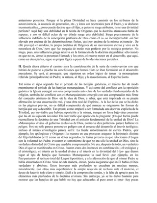 arrianismo posterior. Porque si la plena Divinidad se hace consistir en los atributos de la
autoexistencia, la ausencia de generación, etc., y éstos son reservados para el Padre, y se declaran
incomunicables, ¿cómo puede decirse que el Hijo, a quien se niega atributos, tiene una divinidad
perfecta? Aquí hay una debilidad en la teoría de Orígenes que la doctrina atanasiana había de
superar; y nos es difícil echar de ver dónde surge esta debilidad. Surge precisamente de la
influencia indebida de la concepción platónica de Dios como el ro on incomprensible -un Ser
elevado por encima de las determinaciones finitas, casi por encima de la misma existencia-. De
ello proveyó el antídoto, la propia doctrina de Orígenes de un movimiento eterno y vivo en la
naturaleza de Dios,' pero que fue purgada de modo más perfecto por la teología posterior. No
niego, pues, una influencia griega relativa en la formación de la doctrina alejandrina: sólo insisto
en que no es, como la presentan Harnack y los otros, el resorte motor en el desarrollo, que aquí,
como en otras partes, sigue su propia lógica a pesar de las desviaciones parciales.
II. Queda ahora abierto el camino para la consideración de la serie de controversias con que
habían de ponerse a prueba las conclusiones que hemos visto se iban formando en el desarrollo
precedente. Se verá, al proseguir, que siguieron un orden lógico de temas -la monarquiana
referida (principalmente) al Padre; la arriana, al Hijo; y la macedoniana, al Espíritu Santo.
Tal como el siglo segundo fue el período de las herejías gnósticas, el tercero fue de modo
preeminente el período de las herejías monarquianas. Y así como del conflicto con la oposición
gnóstica la Iglesia emergió con una comprensión más clara de las verdades fundamentales de la
religión, también del conflicto con el Monarquianismo emergió con una comprensión más firme
del concepto cristiano de Dios -de la idea de Dios, a saber, que está implicada en su propia
afirmación de una encarnación real, y una obra real del Espíritu-. A la luz de lo que se ha dicho
en las páginas previas, no es difícil comprender de qué manera se originaron las formas de
herejía que voy a describir. Tan pronto como empezó a ser formulada una doctrina explícita de la
Trinidad, era inevitable que hubiera oposición a la misma, aunque no fuera bajo otras premisas
que las de su supuesta novedad. Era inevitable que apareciera la pregunta: ¿En qué forma puede
reconciliarse la doctrina de una Trinidad con el artículo fundamental de la unidad de Dios? La
«Monarquía» divina -el gobierno exclusivo de Dios, contra la idea politeísta- parece hallarse en
peligro. Pero no sólo parece ponerse en peligro con el proceso del desarrollo el interés teológico;
incluso el interés cristológico parece sufrir. La fuerte subordinación de ciertos Padres, -por
ejemplo, los apologistas y Orígenes-, la manera en que procuran asegurar la hipóstasis distinta
del Hijo hablando de El como un «Dios segundo», la forma precaria en que relacionan el Logos
con la voluntad del Padre, evocaron el sentimiento de que no era sólo la unidad de Dios, sino la
verdadera divinidad de Cristo que quedaba comprometida. No era, después de todo, un verdadero
Dios el que se manifestaba en Cristo. Fueron estos dos intereses en combinación --el teológico y
el cristológico, el interés en la unidad divina y el interés en la divinidad del Hijo- que dieron
lugar al tipo de herejía que llamamos Monarquiana; la cual llevó -por ejemplo, en los
Patripasianos- al rechazo total del Logos hipostático, y a la afirmación de que el mismo Padre se
había encarnado en Cristo. Sólo de esta manera, creían, podía asegurarse que en El había el Dios
verdadero y absoluto. Estos intereses más profundos se cruzaban en muchas mentes,
naturalmente, con otros más superficiales: la simple reacción de rechazo ante el misterio, el
deseo de hacerlo todo claro y simple, fácil a la comprensión común, y la falta de aprecio para los
elementos más profundos de la doctrina cristiana. Sin embargo, ya se ha dicho bastante para
mostrar que las herejías de que hablo no hay que achacarlas al puro amor al error -hay pocas
 