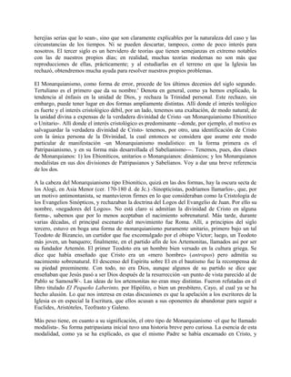 herejías serias que lo sean-, sino que son claramente explicables por la naturaleza del caso y las
circunstancias de los tiempos. Ni se pueden descartar, tampoco, como de poco interés para
nosotros. El tercer siglo es un hervidero de teorías que tienen semejanzas en extremo notables
con las de nuestros propios días; en realidad, muchas teorías modernas no son más que
reproducciones de ellas, prácticamente; y al estudiarlas en el terreno en que la Iglesia las
rechazó, obtendremos mucha ayuda para resolver nuestros propios problemas.
El Monarquianismo, como forma de error, procede de los últimos decenios del siglo segundo.
Tertuliano es el primero que da su nombre.' Denota en general, como ya hemos explicado, la
tendencia al énfasis en la unidad de Dios, y rechaza la Trinidad personal. Este rechazo, sin
embargo, puede tener lugar en dos formas ampliamente distintas. Allí donde el interés teológico
es fuerte y el interés cristológico débil, por un lado, tenemos una exaltación, de modo natural, de
la unidad divina a expensas de la verdadera divinidad de Cristo -un Monarquianismo Ebionítico
o Unitario-. Allí donde el interés cristológico es predominante --donde, por ejemplo, el motivo es
salvaguardar la verdadera divinidad de Cristo- tenemos, por otro, una identificación de Cristo
con la única persona de la Divinidad, la cual entonces se considera que asume este modo
particular de manifestación -un Monarquianismo modalístico: en la forma primera es el
Patripasianismo, y en su forma más desarrollada el Sabelianismo---. Tenemos, pues, dos clases
de Monarquianos: 1) los Ebioníticos, unitarios o Monarquianos: dinámicos; y los Monarquianos
modalistas en sus dos divisiones de Patripasianos y Sabelianos. Voy a dar una breve referencia
de los dos.
A la cabeza del Monarquianismo tipo Ebionítico, quizá en las dos formas, hay la oscura secta de
los Alogi, en Asia Menor (cer. 170-180 d. de Jc.) -Sinopticistas, podríamos llamarlos-, que, por
un motivo antimontanista, se mantuvieron firmes en lo que consideraban como la Cristología de
los Evangelios Sinópticos, y rechazaban la doctrina del Logos del Evangelio de Juan. Por ello su
nombre, «negadores del Logos». No está claro si admitían la divinidad de Cristo en alguna
forma-, sabemos que por lo menos aceptaban el nacimiento sobrenatural. Más tarde, durante
varias décadas, el principal escenario del movimiento fue Roma. Allí, a principios del siglo
tercero, estuvo en boga una forma de monarquianismo puramente unitario, primero bajo un tal
Teodoto de Bizancio, un curtidor que fue excomulgado por el obispo Víctor; luego, un Teodoto
más joven, un banquero; finalmente, en el partido afín de los Artemonitas, llamados así por ser
su fundador Artemón. El primer Teodoto era un hombre bien versado en la cultura griega. Se
dice que había enseñado que Cristo era un «mero hombre» (antropos) pero admitía su
nacimiento sobrenatural. El descenso del Espíritu sobre El en el bautismo fue la recompensa de
su piedad preeminente. Con todo, no era Dios, aunque algunos de su partido se dice que
enseñaban que Jesús pasó a ser Dios después de la resurrección -un punto de vista parecido al de
Pablo se SamosaW-. Las ideas de los artemonitas no eran muy distintas. Fueron refutadas en el
libro titulado El Pequeño Laberinto, por Hipólito, o bien un presbítero, Cayo, al cual ya se ha
hecho alusión. Lo que nos interesa en estas discusiones es que la apelación a los escritores de la
Iglesia es en especial la Escritura, que ellos acusan a sus oponentes de abandonar para seguir a
Euclides, Aristóteles, Teofrasto y Galeno.
Más peso tiene, en cuanto a su significación, el otro tipo de Monarquianismo -el que he llamado
modalista-. Su forma patripasiana inicial tuvo una historia breve pero curiosa. La esencia de esta
modalidad, como ya se ha explicado, es que el mismo Padre se había encamado en Cristo, y
 