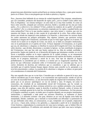 proporciona para determinar nuestra actitud hacia un sistema teológico hoy, y para guiar nuestros
pasos en el futuro. Esta es una pregunta que sin duda es práctica y urgente.
Pero, ¿hacemos bien hablando de un sistema de verdad dogmática? Hay sistemas, naturalmente,
que son venerables, productos del desarrollo de siglos; pero, ¿son la verdad? Como sabéis muy
bien, la Dogmática --un sistema teológico- en estos días no es muy bien recibida. Es como un
barco entre arrecifes, atrapado por corrientes adversas, batido y sacudido por las olas por todas
parles. ¿Va a sobrevivir a los embates? 0 bien ¿cederán los maderos de su quilla? ¿Se partirán
sus mástiles? ¿No va a desmoronarse su estructura respetada por los siglos y quedará hecha una
ruina melancólica? Esto es lo que muchos esperan y que otros temen; y vosotros, que sois los
maestros del futuro, sin duda os dais cuenta de la gravedad de la crisis. Para cobrar aliento,
demos una mirada tan imparcial como podamos a la situación, y observemos los sectores desde
los cuales amenazan los peligros principales. Hay algunos, primero, que quisieron excluir
totalmente el dogma del Cristianismo, insistiendo en que no tiene lugar legítimo en el mismo. El
vínculo de la unión en la religión de Cristo, nos dicen, no se halla en conceptos intelectuales,
sino en la participación en el espíritu de Cristo. El hacer depender el Cristianismo, en el grado
que sea, de «doctrinas» o «dogmas» es falsificar la esencia del Evangelio de Cristo. Las disputas
sobre doctrina --que dividen, desorientan y escinden la Iglesia-- no han contribuido al progreso
del Cristianismo, sino que han sido una fuente copiosa de ira, falta de caridad, acerbidad y
persecución. Según este modo de ver, el desarrollo del dogma que intentamos estudiar, en vez de
llevar a resultados estables en la mejor captación de la verdad cristiana, es un monumento
descomunal a la locura humana, una aberración monstruosa del espíritu del hombre, un duende o
íncubo en el progreso intelectual y moral de la raza. Este tipo de objeción al dogma
probablemente se considerará que se elimina a sí mismo por su exageración manifiesta. Son
pocos los que reflexionan seriamente sobre el Cristianismo que no concedan que hay en él
ciertos elementos de doctrina, por nebulosos que se consideren; o que no admitan que es
inevitable que el espíritu humano busque alguna «forma» para concebir su fe, apropiado a su
nivel de conocimiento y cultura. La cuestión de la «doctrina» o «dogma» se reduce, en gran parte
a lo consideremos el contenido del Cristianismo.
Hay una segunda clase que no va tan lejos. Conceden que es radicales se pasan de la raya, pero
todavía consideran que el curse dogma, si no exactamente una equivocación -siendo así que ha
un curso de necesidad histórica-, es una desviación amplia de original del Cristianismo, hasta el
punto que es un proceso «patológico» en vez de normal y sano. El dogma, tal como lo
conocemos, dic resultado de un malentendido inicial del Cristianismo, que ha viciado su
desarrollo; una amalgama de ideas cristianas primitivas con e pedidos prestados a las escuelas
griegas; «una obra del espíritu» según la describe el profesor Harnack, «sobre el terreno del
Evangelio» resultado general de la cual fue «la helenización del Cristianismo». En Este proceso
el Evangelio contribuye su parte, sin duda; pero el espíritu obrando con sus propios instrumentos
intelectuales, e importando a cada punto sus nociones filosóficas, es realmente el factor
dominante, y el elemento cristiano -una gota, diríamos en un vaso de líquido extra halla tan
manipulado, diluido, cambiado, que a menudo es reconciliable con dificultad. La pretensión de
los que defienden estas ideas, en consecuencia, es que, rompiendo con el pasado, empecemos
«de novo», v hacia atrás, incluso a los apóstoles, y, empezando a partir de la in inmediata del
Cristo histórico, emprendamos la construcción de «una nueva teología», que se hallará libre de
presupuestos metafísicos. El ambiente está saturado del clamor que pide «una nueva teología»;
 
