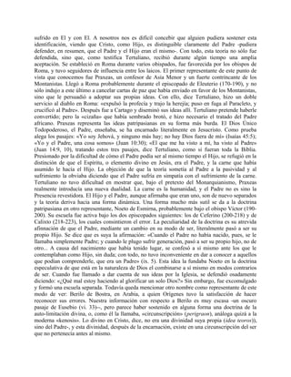 sufrido en El y con El. A nosotros nos es difícil concebir que alguien pudiera sostener esta
identificación, viendo que Cristo, como Hijo, es distinguible claramente del Padre -pudiera
defender, en resumen, que el Padre y el Hijo eran el mismo-. Con todo, esta teoría no sólo fue
defendida, sino que, como testifica Tertuliano, recibió durante algún tiempo una amplia
aceptación. Se estableció en Roma durante varios obispados, fue favorecida por los obispos de
Roma, y tuvo seguidores de influencia entre los laicos. El primer representante de este punto de
vista que conocemos fue Praxeas, un confesor de Asia Menor y un fuerte contrincante de los
Montanistas. Llegó a Roma probablemente durante el episcopado de Eleuterio (170-190), y no
sólo indujo a este último a cancelar cartas de paz que había enviado en favor de los Montanistas,
sino que le persuadió a adoptar sus propias ideas. Con ello, dice Tertuliano, hizo un doble
servicio al diablo en Roma: «expulsó la profecía y trajo la herejía; puso en fuga al Paracleto, y
crucificó al Padre». Después fue a Cartago y diseminó sus ideas allí. Tertuliano pretende haberle
convertido; pero la «cizaña» que había sembrado brotó, e hizo necesario el tratado del Padre
africano. Praxeas representa las ideas patripasianas en su forma más burda. El Dios Único
Todopoderoso, el Padre, enseñaba, se ha encarnado literalmente en Jesucristo. Como prueba
alega los pasajes: «Yo soy Jehová, y ninguno más hay; no hay Dios fuera de mí» (Isaías 45:5);
«Yo y el Padre, una cosa somos» (Juan 10:30); «El que me ha visto a mí, ha visto al Padre»
(Juan 14:9, 10), tratando estos tres pasajes, dice Tertuliano, como si fueran toda la Biblia.
Presionado por la dificultad de cómo el Padre podía ser al mismo tiempo el Hijo, se refugió en la
distinción de que el Espíritu, o elemento divino en Jesús, era el Padre, y la carne que había
asumido le hacía el Hijo. La objeción de que la teoría sometía al Padre a la pasividad y al
sufrimiento la obviaba diciendo que el Padre sufría en simpatía con el sufrimiento de la carne.
Tertuliano no tuvo dificultad en mostrar que, bajo el pretexto del Monarquianismo, Praxeas
realmente introducía una nueva dualidad. La carne es la humanidad, y el Padre no es sino la
Presencia revestidora. El Hijo y el Padre, aunque afirmaba que eran uno, son de nuevo separados
y la teoría deriva hacia una forma dinámica. Una forma mucho más sutil se da a la doctrina
patripasiana en otro representante, Noeto de Esmirna, probablemente bajo el obispo Víctor (190-
200). Su escuela fue activa bajo los dos episcopados siguientes: los de Ceferino (200-218) y de
Calixto (218-223), los cuales consintieron el error. La peculiaridad de la doctrina es su atrevida
afinnación de que el Padre, mediante un cambio en su modo de ser, literalmente pasó a ser su
propio Hijo. Se dice que es suya la afirmación: «Cuando el Padre no había nacido, pues, se le
llamaba simplemente Padre; y cuando le plugo sufrir generación, pasó a ser su propio hijo, no de
otro... A causa del nacimiento que había tenido lugar, se confesó a sí mismo ante los que le
contemplaban como Hijo, sin duda; con todo, no tuvo inconveniente en dar a conocer a aquellos
que podían comprenderle, que era un Padre» (ix. 5). Esta idea la fundaba Noeto en la doctrina
especulativa de que está en la naturaleza de Dios el combinarse a sí mismo en modos contrarios
de ser. Cuando fue llamado a dar cuenta de sus ideas por la Iglesia, se defendió osadamente
diciendo: «¿Qué mal estoy haciendo al glorificar un solo Dios?» Sin embargo, fue excomulgado
y formó una escuela separada. Todavía queda mencionar otro nombre como representante de este
modo de ver: Berilo de Bostra, en Arabia, a quien Orígenes tuvo la satisfacción de hacer
reconocer sus errores. Nuestra información con respecto a Berilo es muy escasa -un oscuro
pasaje de Eusebio (vi. 33)--, pero parece haber sostenido en alguna forma una doctrina de la
auto-limitación divina, o, como él la llamaba, «circunscripción» (perigraon), análoga quizá a la
moderna «kenosis». Lo divino en Cristo, dice, no era una divinidad suya propia (idea teoros)),
sino del Padre-, y esta divinidad, después de la encarnación, existe en una circunscripción del ser
que no pertenecía antes al mismo.
 