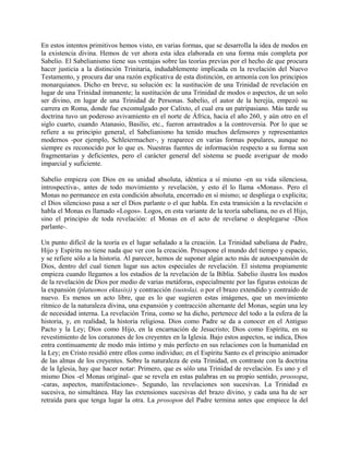 En estos intentos primitivos hemos visto, en varias formas, que se desarrolla la idea de modos en
la existencia divina. Hemos de ver ahora esta idea elaborada en una forma más completa por
Sabelio. El Sabelianismo tiene sus ventajas sobre las teorías previas por el hecho de que procura
hacer justicia a la distinción Trinitaria, indudablemente implicada en la revelación del Nuevo
Testamento, y procura dar una razón explicativa de esta distinción, en armonía con los principios
monarquianos. Dicho en breve, su solución es: la sustitución de una Trinidad de revelación en
lugar de una Trinidad inmanente; la sustitución de una Trinidad de modos o aspectos, de un solo
ser divino, en lugar de una Trinidad de Personas. Sabelio, el autor de la herejía, empezó su
carrera en Roma, donde fue excomulgado por Calixto, el cual era un patripasiano. Más tarde su
doctrina tuvo un poderoso avivamiento en el norte de África, hacia el año 260, y aún otro en el
siglo cuarto, cuando Atanasio, Basilio, etc., fueron arrastrados a la controversia. Por lo que se
refiere a su principio general, el Sabelianismo ha tenido muchos defensores y representantes
modernos -por ejemplo, Schleiermacher-, y reaparece en varias formas populares, aunque no
siempre es reconocido por lo que es. Nuestras fuentes de información respecto a su forma son
fragmentarias y deficientes, pero el carácter general del sistema se puede averiguar de modo
imparcial y suficiente.
Sabelio empieza con Dios en su unidad absoluta, idéntica a sí mismo -en su vida silenciosa,
introspectiva-, antes de todo movimiento y revelación, y esto él lo llama «Monas». Pero el
Monas no permanece en esta condición absoluta, encerrado en sí mismo; se despliega o explicita;
el Dios silencioso pasa a ser el Dios parlante o el que habla. En esta transición a la revelación o
habla el Monas es llamado «Logos». Logos, en esta variante de la teoría sabeliana, no es el Hijo,
sino el principio de toda revelación: el Monas en el acto de revelarse o desplegarse -Dios
parlante-.
Un punto difícil de la teoría es el lugar señalado a la creación. La Trinidad sabeliana de Padre,
Hijo y Espíritu no tiene nada que ver con la creación. Presupone el mundo del tiempo y espacio,
y se refiere sólo a la historia. Al parecer, hemos de suponer algún acto más de autoexpansión de
Dios, dentro del cual tienen lugar sus actos especiales de revelación. El sistema propiamente
empieza cuando llegamos a los estadios de la revelación de la Biblia. Sabelio ilustra los modos
de la revelación de Dios por medio de varias metáforas, especialmente por las figuras estoicas de
la expansión (platusmos ektasis)) y contracción (sustola), o por el brazo extendido y contraído de
nuevo. Es menos un acto libre, que es lo que sugieren estas imágenes, que un movimiento
rítmico de la naturaleza divina, una expansión y contracción alternante del Monas, según una ley
de necesidad interna. La revelación Trina, como se ha dicho, pertenece del todo a la esfera de la
historia, y, en realidad, la historia religiosa. Dios como Padre se da a conocer en el Antiguo
Pacto y la Ley; Dios como Hijo, en la encarnación de Jesucristo; Dios como Espíritu, en su
revestimiento de los corazones de los creyentes en la Iglesia. Bajo estos aspectos, se indica, Dios
entra continuamente de modo más íntimo y más perfecto en sus relaciones con la humanidad en
la Ley; en Cristo residió entre ellos como individuo; en el Espíritu Santo es el principio animador
de las almas de los creyentes. Sobre la naturaleza de esta Trinidad, en contraste con la doctrina
de la Iglesia, hay que hacer notar: Primero, que es sólo una Trinidad de revelación. Es uno y el
mismo Dios -el Monas original- que se revela en estas palabras en su propio sentido, proosopa,
-caras, aspectos, manifestaciones-. Segundo, las revelaciones son sucesivas. La Trinidad es
sucesiva, no simultánea. Hay las extensiones sucesivas del brazo divino, y cada una ha de ser
retraída para que tenga lugar la otra. La prosopon del Padre termina antes que empiece la del
 