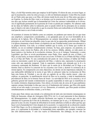 Hijo; y la del Hijo termina antes que empiece la del Espíritu. El efecto de esto, en tercer lugar, es
que la encarnación, como las otras prosopa, es sólo un fenómeno pasajero. Como Dios ha cesado
de ser Padre antes que pase a ser Hijo, del mismo modo ha de cesar de ser Hijo antes que pase a
ser Espíritu. La forma de Hijo viene a su término con la resurrección y la ascensión. Sabelio se
nos dice que incluso enseñó que la humanidad de Cristo fue entonces reabsorbida en lo divino.
Así el significado permanente de la persona de Cristo se pierde por completo. No sabemos nada
de las ideas de Sabelio sobre la redención, pero se puede inferir de los principios de su sistema
que el objetivo de todo el desarrollo es que la creación finita será reabsorbida en la Divinidad, la
cual pasa de nuevo a ser el todo en todos.
Al examinar el sistema de Sabelio como un conjunto, no podemos por menos de ver que tiene
una amplitud y comprensión considerables, y era apropiado para ser un rival formidable de la
doctrina de la Iglesia. Dio al Monarquianismo un carácter desarrollado, y quizá elaboró sus
principios en una forma tan plausible como la que más de las aparecidas posteriormente. Obligó
a la Iglesia claramente a hacer frente a la hipótesis de una Trinidad moda] como una alternativa a
su propia doctrina. Con todo, es evidente también que la teoría, en la forma que recibió de
Sabelio, no era en realidad verdaderamente cristiana. Su base, para empezar, era panteísta, un
panteísmo, como vieron los Padres, afín al de los estoicos; fallaba, además, en todo punto en
hacer justicia a los hechos de la revelación cristiana. No es en el Antiguo Testamento, o como
Legislador, que Dios se revela peculiarmente como Padre. Pero, aparte de esto, el Padre y el
Hijo, en esta teoría, no tienen relación el uno con el otro. El Padre no es el Padre del Hijo; el Hijo
no es el Hijo del Padre. Es una contradicción del punto de vista cristiano el hablar del Padre
como no inexistente a partir de la aparición del Hijo; y todavía más, representa la encarnación
como sólo una aparición temporal. Toda la esperanza cristiana está enlazada por la fe a la
existencia continuada del Redentor. El decir que la unión de la Divinidad con El llega a un
término final es disolver la conexión de los creyentes con Cristo y destruir la existencia de la
misma Iglesia. En comparación con estas objeciones, las demás son de importancia reducida. Es
una indiscutible debilidad de la teoría el que falle en subsumir todas las revelaciones de Dios
bajo esta forma de Trinidad, y nos da sólo un capítulo de un libro mucho mayor --deja sin
explicar, en particular, la manifestación inicial de Dios en la creación, y toda la manifestación
providencial de Dios en la historia fuera de Israel-. La actividad de Dios en la creación y en el
gobierno general del mundo evidentemente no queda suspendida en tanto que se manifiesta en
los modos trinitarios dispensacionales. Esto afecta a la teoría más de cerca de lo que podríamos
suponer, porque interrumpe la idea que yace en el fundamento del sistema: que Dios sólo puede
existir en un solo modo o prosopon a la vez. Demuestra, al contrario, que Dios puede revelarse
simultáneamente en diferentes modos, y así lo hace.
Como paso final, demos una mirada a la culminación de todo este movimiento monarquiano en
Pablo de Samosata, obispo de Antioquía (260-270 d. de J.), el cual representa la fase dinámica
del Monarquianismo. La simple reflexión fácilmente nos sugiere lo cercana que está la idea
sabeliana de la persona de Cristo de la ebionítica, sin intentar que lo sea, y lo fácilmente que se
pasa de la una a la otra. El punto de dificultad en la teoría sabeliana se halla en saber qué hay que
hacer con la humanidad de Cristo después de la ascensión. La suposición de su absorción cuando
la del Hijo llega a su fin es demasiado violenta para poder ser defendida de veras; la tendencia,
pues, es a representar la divinidad y la humanidad como separables, por ejemplo, conectar las
dos sólo dinámicamente. Y esto nos vuelve al Ebionitismo. Sin embargo, no son sólo los
 