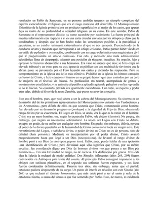 resultados en Pablo de Samosata; en su persona también tenemos un ejemplo conspicuo del
espíritu esencialmente irreligioso que era el rasgo marcado del desarrollo. El Monarquianismo
Ebionítico de la Iglesia primitiva era un producto superficial en el mejor de los casos, que apenas
deja su rastro de su profundidad o seriedad religiosa en su curso. En este sentido, Pablo de
Samosata es el representante clásico: su sumo sacerdote por nacimiento. La fuente principal de
nuestra información con respecto a él es una carta circular enviada por los obispos y clero que le
condenaban; y después que se han hecho todas las concesiones posibles a la parcialidad y
prejuicios, es un cuadro realmente extraordinario el que se nos presenta. Prescindiendo de la
conducta severa y modesta que corresponde a un obispo cristiano, Pablo parece haber vivido en
un estilo de esplendor y ostentación, combinando con su cargo eclesiástico una magistratura civil
que le proporcionaba un salario cuantioso. Con esto, y mediante una mala administración
eclesiástica llena de desparpajo, alcanzó una posición de riquezas inauditas. Su orgullo, lujo y
opresión le hicieron aborrecible a sus hermanos. Era vano no menos que rico; se hizo erigir un
elevado tribunal y un trono para su uso; aparecía en público con una multitud de sirvientes que le
abrían paso; se pavoneaba por el Foro leyendo sus cartas y dictando las respuestas. Pero su
comportamiento en la iglesia era de lo más ofensivo. Prohibió en la iglesia los himnos cantados
en honor de Cristo, e hizo componer himnos en su propio honor, que eran cantados por un coro
de mujeres en el festival de Pascua. Su predicación era teatral, acompañada de gestos y
movimientos estrafalarios; y se animaba al pueblo a aplaudir agitando pañuelos o se les reprendía
si no lo hacían. Su conducta privada era igualmente escandalosa. Con todo, su riqueza y poder
eran tales, debido al favor de la reina Zenobia, que pocos se atrevían a tocarle.
Este era el hombre, pues, que pasó ahora a ser la cabeza del Monarquiarusmo. Su sistema es un
desarrollo del de los primitivos representantes del Monarquianismo unitario -los Teodocianos y
los Artemonitas-, pero difería de ellos en que sostenía que Cristo, comenzando como hombre,
fue elevado por su desarrollo progresivo (prokopo) a la dignidad de Hijo de Dios, obteniendo
rango divino por su excelencia. El Logos en Dios, se decía, era lo que es la razón en el hombre.
Cristo era un mero hombre: era, según lo expresaba Pablo, «de abajo» (katoten). No parece, sin
embargo, que negara su nacimiento sobrenatural. La unión del Logos con Cristo no difería,
excepto en grado, de su unión con cualquier otro hombre. En grado, sin embargo, difería, porque
el poder de lo divino penetraba en la humanidad de Cristo como no lo hacía en ningún otro. Este
revestimiento del Logos, o sabiduría divina, o poder divino en Cristo no es de persona, sino de
calidad (kata poiotota). Mediante su interpretación por el poder divino, Cristo avanzó
progresivamente hasta que llegó a ser Dios (teteopoiostai). Se levantó al rango divino: de
hombre pasó a ser Dios (es antropon gegone teos). Pablo, pues, puede hablar de una apoteosis
-una identificación de Cristo-; pero divinidad aquí sólo significa que Cristo, por su mérito
peculiar, fue considerado digno por Dios de honores divinos -no que pasara a ser Dios por
naturaleza---. Era una Divinidad de rango, no de esencia. Era deificación por gracia. Pero esta
idea la Iglesia la rechazó de modo enfático.' Dos Sínodos influyentes (años 264, 269) fueron
convocados en Antioquia para tratar del asunto. Al principio Pablo consiguió imponerse a los
obispos con sutilezas plausibles-, en el segundo sus sofismas fueron expuestos, y sus ideas
fueron condenadas definitivamente. Pasaron tres años, sin embargo, antes que el partido
ortodoxo pudiera desposeerle de su cargo. Un punto de interés en relación con este Sínodo (año
269) es que rechazó el término homoousios, que más tarde pasó a ser el santo y seña de la
ortodoxia nicena, a causa del abuso a que fue sometido por Pablo. Esto, de nuevo, es evidencia
 