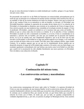de que en estas discusiones la Iglesia no estaba luchando por vocablos -griegos o lo que fueran-
sino por cosas e ideas.
He presentado este modo de ver de Pablo de Samosata con minuciosidad, principalmente por la
razón de que en principio no es diferente de muchas teorías corrientes entre nosotros hoy día; es,
en realidad, el tipo de las teorías dinámicas de todos los tiempos. Hemos visto que la esencia de
ella es que, aunque Cristo en su naturaleza es sólo un hombre, es elevado a la Divinidad -una
Divinidad honoraria- mediante la operación de un poder divino dentro de él. La relación de la
Divinidad a la humanidad es dinámica; pero termina en la exaltación de Cristo al rango divino.
Esto está de acuerdo con una tendencia muy extendida en la teología reciente de asignar a Cristo
el predicado «Divinidad», cuando en realidad no se le reconoce más que como un hombre. El
dilema en que se coloca toda clase de teorías es evidente. Si se le adscribe a Cristo verdadera
Divinidad, no puede ser sólo o meramente un hombre; si, al revés, Cristo es considerado en su
naturaleza y persona sólo un hombre, por más que sea exaltado por la posesión del Espíritu
divino, no es en un sentido real, sino simplemente figurativo, que se ha de decir que ha sido
elevado a la Divinidad. La Divinidad no es algo que pueda empezar en el tiempo, o ser conferida
como un título de honor sobre un ser creado. Esta idea, pues, bajo cualquier disfraz, sigue siendo
Unitaria. Si se pudiera suponer que un ser que no es originalmente divino pudiera por su
desarrollo alcanzar el rango de la Divinidad (algo contrario a la razón), esto nos haría llegar a un
resultado igualmente extraordinario del cual incluso una teoría como la de Rothel no está libre:
que a partir de la encarnación ha sido añadida literalmente una nueva persona a la Divinidad.
Esto sin duda es una reducción al absurdo.
***
Capítulo IV
Continuación del mismo tema.
- Las controversias arriana y macedoniana
(Siglo cuarto)
Las controversias monarquianas del tercer siglo sobre la Trinidad y la suprema divinidad de
Cristo no eran sino preludios de una inmensa batalla: la de la controversia arriana del cuarto. La
cuestión fundamental a dirimir era cómo había que reconciliar estas afirmaciones peculiares de la
fe cristiana con la unidad de Dios; por encima de todo, en qué forma había que concebir la
relación de Cristo con el Padre, de modo que, por un lado, no quedara comprometida su
verdadera dignidad divina, y, por otro, no pusiera en peligro la Monarquía divina. Esta cuestión
 