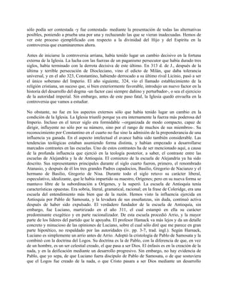sólo podía ser contestada -y fue contestada- mediante la presentación de todas las alternativas
posibles, poniendo a prueba una por una y rechazando las que se vieran inadecuadas. Hemos de
ver este proceso ejemplificado con respecto a la divinidad del Hijo y del Espíritu en la
controversia que examinaremos ahora.
Antes de iniciarse la controversia arriana, había tenido lugar un cambio decisivo en la fortuna
externa de la Iglesia. La lucha con las fuerzas de un paganismo persecutor que había durado tres
siglos, había terminado con la derrota decisiva de este último. En 313 d. de J., después de la
última y terrible persecución de Diocleciano, vino el edicto de Milán, que daba tolerancia
universal, y en el año 323, Constantino, habiendo derrocado a su último rival Licinio, pasó a ser
el único soberano del Imperio. El año siguiente, 324, vio el llamado establecimiento de la
religión cristiana, un suceso que, si bien exteriormente favorable, introdujo un nuevo factor en la
historia del desarrollo del dogma -un factor casi siempre dañino y perturbador-, o sea el ejercicio
de la autoridad imperial. Sin embargo, antes de este paso fatal, la Iglesia quedó envuelta en la
controversia que vamos a estudiar.
No obstante, no fue en los aspectos externos sólo que había tenido lugar un cambio en la
condición de la Iglesia. La Iglesia triunfó porque ya era internamente la fuerza más poderosa del
Imperio. Incluso en el tercer siglo era formidable --organizada de modo compacto, capaz de
dirigir, influyente no sólo por su número, sino por el rango de muchos de sus miembros-. Su
reconocimiento por Constantino en el cuarto no fue sino la admisión de la preponderancia de una
influencia ya ganada. En el aspecto intelectual el avance había sido también considerable. Las
tendencias teológicas estaban asumiendo forma distinta, y habían empezado a desarrollarse
marcados contrastes en las escuelas. Uno de estos contrastes ha de ser mencionado aquí, a causa
de la profunda influencia que ejerció en la teología posterior, a saber, el contraste entre las
escuelas de Alejandría y la de Antioquia. El comienzo de la escuela de Alejandría ya ha sido
descrito. Sus representantes principales durante el siglo cuarto fueron, primero, el renombrado
Atanasio, y después de él los tres grandes Padres capadocios, Basilio, Gregorio de Nacianzo y el
hermano de Basilio, Gregorio de Nisa. Durante todo el siglo retuvo su carácter liberal,
especulativo, idealizante, que le había impartido su maestro, Orígenes; pero en su nueva forma se
mantuvo libre de la subordinación a Orígenes, y la superó. La escuela de Antioquía tenía
características opuestas. Era sobria, literal, gramatical, racional; en la frase de Coleridge, era una
escuela del entendimiento más bien que de la razón. Hemos visto la influencia ejercida en
Antioquia por Pablo de Samosata, y la levadura de sus enseñanzas, sin duda, continuó activa
después de haber sido expulsado. El verdadero fundador de la escuela de Antioquía, sin
embargo, fue Luciano, martirizado en el año 311, el cual estampó en ella su carácter
predominante exegético y en parte racionalizador. De esta escuela procedió Arrio, y la mayor
parte de los líderes del partido que le apoyaba. El profesor Hamack va más lejos y da un detalle
concreto y minucioso de las opiniones de Luciano, sobre el cual sólo diré que me parece en gran
parte hipotético, no respaldado por las autoridades (iv. pp. 3-7, trad. ingl.). Según Harnack,
Luciano es simplemente un arrio antes de Arrio. Adoptó la cristología de Pablo de Samosata y la
combinó con la doctrina del Logos. Su doctrina es la de Pablo, con la diferencia de que, en vez
de un hombre, es un ser celestial creado, el que pasa a ser Dios. El énfasis es en la creación de la
nada, y en la deificación mediante un desarrollo progresivo. Sin embargo, no hay evidencia de
Pablo, que yo sepa, de que Luciano fuera discípulo de Pablo de Samosata, o de que sostuviera
que el Logos fue creado de la nada, o que Cristo pasara a ser Dios mediante un desarrollo
 