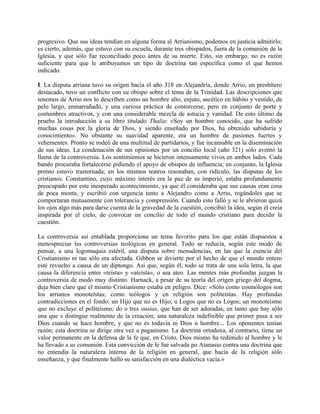 progresivo. Que sus ideas tendían en alguna forma al Arrianismo, podemos en justicia admitirlo;
es cierto, además, que estuvo con su escuela, durante tres obispados, fuera de la comunión de la
Iglesia, y que sólo fue reconciliado poco antes de su mierte. Esto, sin embargo, no es razón
suficiente para que le atribuyamos un tipo de doctrina tan específica como el que hemos
indicado.
I. La disputa arriana tuvo su origen hacia el año 318 en Alejandría, donde Arrio, un presbítero
destacado, tuvo un conflicto con su obispo sobre el tema de la Trinidad. Las descripciones que
tenemos de Arrio nos lo describen como un hombre alto, enjuto, ascético en hábito y vestido, de
pelo largo, enmarrañado, y una curiosa práctica de contorcerse, pero en conjunto de porte y
costumbres atractivos, y con una considerable mezcla de astucia y vanidad. De esto último da
prueba la introducción a su libro titulado Thalia: «Soy un hombre conocido, que ha sufrido
muchas cosas por la gloria de Dios, y siendo enseñado por Dios, ha obtenido sabiduría y
conocimiento». No obstante su suavidad aparente, era un hombre de pasiones fuertes y
vehementes. Pronto se rodeó de una multitud de partidarios, y fue incansable en la diseminación
de sus ideas. La condenación de sus opiniones por un concilio local (año 321) sólo aventó la
llama de la controversia. Los sentimientos se hicieron intensamente vivos en ambos lados. Cada
bando procuraba fortalecerse pidiendo el apoyo de obispos de influencia; en conjunto, la Iglesia
pronto estuvo trastornada; en los mismos teatros resonaban, con ridículo, las disputas de los
cristianos. Constantino, cuyo máximo interés era la paz de su imperio, estaba profundamente
preocupado por este inesperado acontecimiento, ya que él consideraba que sus causas eran cosa
de poca monta, y escribió con urgencia tanto a Alejandro como a Arrio, rogándoles que se
comportaran mutuamente con tolerancia y comprensión. Cuando esto falló y se le abrieron quizá
los ojos algo más para darse cuenta de la gravedad de la cuestión, concibió la idea, según él creía
inspirada por el cielo, de convocar un concilio de todo el mundo cristiano para decidir la
cuestión.
La controversia así entablada proporciona un tema favorito para los que están dispuestos a
menospreciar las controversias teológicas en general. Todo se reducía, según este modo de
pensar, a una logomaquia estéril, una disputa sobre menudencias, en las que la esencia del
Cristianismo ni tan sólo era afectada. Gibbon se divierte por el hecho de que el mundo entero
esté revuelto a causa de un diptongo. Así que, según él, todo se trata de una sola letra, la que
causa la diferencia entre «teísta» y «ateísta», o sea ateo. Las mentes más profundas juzgan la
controversia de modo muy distinto. Harnack, a pesar de su teoría del origen griego del dogma,
deja bien claro que el mismo Cristianismo estaba en peligro. Dice: «Sólo como cosmólogos son
los arrianos monoteístas; como teólogos y en religión son politeístas. Hay profundas
contradicciones en el fondo: un Hijo que no es Hijo; u Logos que no es Logos; un monoteísmo
que no excluye el politeísmo; do o tres ousias, que han de ser adoradas, en tanto que hay sólo
una que s distingue realmente de la creación; una naturaleza indefinible que primer pasa a ser
Dios cuando se hace hombre, y que no es todavía ni Dios n hombre... Los oponentes tenían
razón; esta doctrina se dirige otra vez a paganismo. La doctrina ortodoxa, al contrario, tiene un
valor permanente en la defensa de la fe que, en Cristo, Dios mismo ha redimido al hombre y le
ha llevado a su comunión. Esta convicción de fe fue salvada po Atanasio contra una doctrina que
no entendía la naturaleza interna de la religión en general, que hacía de la religión sólo
enseñanza, y que finalmente halló su satisfacción en una dialéctica vacía.»
 
